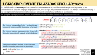 LISTASSIMPLEMENTEENLAZADASCIRCULAR:TRUCOS
La variable estática cabecera puede acceder a los contenidos de otras variables dinámicas aparte de la primera, es una
característica de todos los lenguajes de programación, esto se logra porque tiene la referencia a la primera variable dinámica y a
su vez la primera tiene referencia a la segunda y así sucesivamente hasta la última de la estructura
Por ejemplo, para acceder al valor y la dirección que
contiene la primera variable dinámica se lo haría así:
Por ejemplo, suponga que desea acceder al valor y la
dirección que contiene la segunda variable dinámica:
Por ejemplo, suponga que desea acceder al contenido de la las variables dinámicas de la siguiente estructura:
Cabecera
1
cabecera.getValor(); //esto devuelve 11
cabecera.getSig(); //esto devuelve 2
cabecera.getSig().getValor(); //esto devuelve 8
cabecera.getSig().getSig(); //esto devuelve 3
getSig() devolverá la referencia de la segunda variable (2).
(2). getValor() devuelve el valor que tiene la variable 2 (8)
getSig() devolverá la referencia de la segunda variable (2).
(2). getSig() devuelve la referencia que tiene la variable 2 (3)
cabecera.getSig(cabecera.getSig());
getSig() devolverá la referencia de la segunda variable (2).
getSig(2) devuelve la referencia que tiene la variable 2 (3)
public Nodo getSig(Nodo x) {
return x.sig;
}
Otra posibilidad sería mediante la creación de un
método que reciba una referencia, por ejemplo :
47
ALGORITMOSY
ESTRUCTURAS
DEDATOS
CHRISTIANTORRES
 