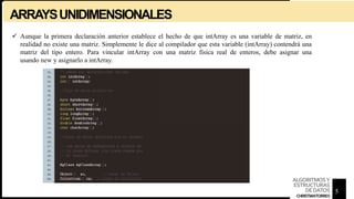 ARRAYSUNIDIMENSIONALES
 Aunque la primera declaración anterior establece el hecho de que intArray es una variable de matriz, en
realidad no existe una matriz. Simplemente le dice al compilador que esta variable (intArray) contendrá una
matriz del tipo entero. Para vincular intArray con una matriz física real de enteros, debe asignar una
usando new y asignarlo a intArray.
5
ALGORITMOSY
ESTRUCTURAS
DEDATOS
CHRISTIANTORRES
 