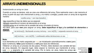 ARRAYSUNIDIMENSIONALES
Instanciando un array en Java
Cuando un array se declara, solo se crea una referencia del array. Para realmente crear o dar memoria al
array (a partir de aquí solo mencionaré a array, y no matriz o arreglo), puede crear un array de la siguiente
manera:
nombre-array = new tipo [tamaño];
•tipo especifica el tipo de datos que se asignará
•tamaño especifica el número de elementos en el array
•nombre-array es el nombre de la variable del array vinculado al mismo.
•Es decir, para usar new para asignar un array, debe especificar el tipo y la cantidad de elementos a
asignar.
Ejemplo: int intArray[]; //declarando un array intArray = new int[20]; // asignando memoria al array
O
int[] intArray = new int[20]; // combinando ambas declaraciones en una
Nota:
•Los elementos en la matriz asignada por new se inicializarán automáticamente a cero (para
tipos numéricos), false (para booleano) o null (para tipos de referencia).
•Obtener un array es un proceso de dos pasos. Primero, debe declarar una variable del tipo
de array deseado. En segundo lugar, debe asignar la memoria que mantendrá el array,
usar new y asignarla a la variable del array. Por lo tanto, en Java, todos los arrays se
asignan dinámicamente.
6
ALGORITMOSY
ESTRUCTURAS
DEDATOS
CHRISTIANTORRES
 