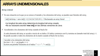 ARRAYSUNIDIMENSIONALES
Array Literal
 En una situación en la que ya se conoce el tamaño y los elementos del array, se pueden usar literales del array.
int[] intArray = new int[]{ 1,2,3,4,5,6,7,8,9,10 }; // Declarando un array literal
•La longitud de este array determina la longitud del array creado.
•No es necesario escribir new int[] en las últimas versiones de Java
 Accediendo a los elementos del Array usando el bucle for
A cada elemento del array se accede a través de su índice. El índice comienza con 0 y termina en (tamaño total del array) -1.
Se puede acceder a todos los elementos de la matriz usando el bucle for en Java.
//acceder a los elementos del array
for (int i = 0; i < arr.length; i++)
System.out.println("Elemento en el índice " + i + " : "+ arr[i]);
7
ALGORITMOSY
ESTRUCTURAS
DEDATOS
CHRISTIANTORRES
 