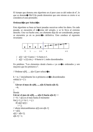 El tiempo que demora este algoritmo en el peor caso es del orden de n2
, lo
que se denotar� O(n2
).Se puede demostrar que esto mismo es cierto si se
considera el caso promedio.
Ordenaci�n por Selecci�n
Este algoritmo se basa en hacer pasadas sucesivas sobre los datos. En cada
pasada, se encuentra el m�ximo del arreglo, y se lo lleva al extremo
derecho. Una vez hecho esto, ese elemento deja de ser considerado, porque
se encuentra ya en su posici�n definitiva. Esto conduce al siguiente
invariante:
 a[i] < a[i+1] para i = k hasta n-1.
 a[j] < a [i] con j = 0 hasta k-1, todos desordenados.
En palabras: "Los elementos desde k hasta n-1 ya est�n ordenados y son
mayores que los primeros k".
// Ordenar a[0], ..., a[n-1] por selecci�n
k = n; // inicialmente los n primeros est�n desordenados
while( k>=2 )
{
Llevar el max de a[0], ..., a[k-1] hacia a[k-1];
--k;
}
Donde
Llevar el max de a[0], ..., a[k-1] hacia a[k-1] =>
i = 0; // a[i] es el max hasta el momento
for( j=1; j<=k-1; ++j )
if( a[j]>a[i] )
i = j;
// ahora intercambiamos a[i] con a[k-1]
t = a[i];
a[i] = a[k-1];
a[k-1] = t;
 