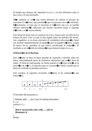 El tiempo que demora este algoritmo es O(n2
), y no hay diferencia entre el
peor caso y el caso promedio.
M�s adelante se ver� una forma diferente de realizar el proceso de
encontrar el m�ximo, que permitir� que ese proceso sea m�s eficiente.
B�sicamente, se trata que al encontrar el m�ximo una vez, es posible
obtener informaci�n adicional que facilite encontrar luego el segundo
m�ximo, y as� sucesivamente.
Una forma de hacer esto es construir un torneo balanceado, al estilo de los
torneos de tenis. Una vez que se han jugado todos los partidos del torneo,
con n jugadores, si se desea encontrar al (verdadero) sub-campe�n, basta
con sustituir imaginariamente al campe�n por un jugador p�simo, y jugar
de nuevo los log n partidos en que estuvo involucrado el campe�n. El
resultado es un m�todo de ordenaci�n que demora tiempo O(n log n).
Ordenaci�n de la Burbuja
Este m�todo se basa en hacer pasadas de izquierda a derecha sobre los
datos, intercambiando pares de elementos adyacentes que est�n fuera de
orden. Al final de cada pasada, en forma natural el m�ximo estar� en la
posici�n de m�s a la derecha (que es su posici�n final) y puede por lo
tanto ser excluido en pasadas sucesivas.
Esto conduce al siguiente invariante (id�ntico al de ordenaci�n por
selecci�n):
El borrador del programa es:
// Ordenar a[0], ..., a[n-1] por la burbuja (borrador)
k = n;
while( k>1 )
{
Hacer una pasada sobre a[0], ..., a[k-1];
Disminuir k;
}
Donde
 