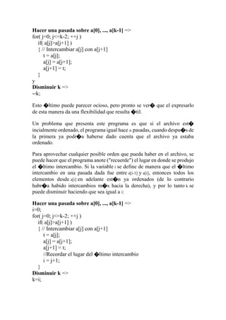 Hacer una pasada sobre a[0], ..., a[k-1] =>
for( j=0; j<=k-2; ++j )
if( a[j]>a[j+1] )
{ // Intercambiar a[j] con a[j+1]
t = a[j];
a[j] = a[j+1];
a[j+1] = t;
}
y
Disminuir k =>
--k;
Esto �ltimo puede parecer ocioso, pero pronto se ver� que el expresarlo
de esta manera da una flexibilidad que resulta �til.
Un problema que presenta este programa es que si el archivo est�
incialmente ordenado, el programa igual hace n pasadas, cuando despu�s de
la primera ya podr�a haberse dado cuenta que el archivo ya estaba
ordenado.
Para aprovechar cualquier posible orden que pueda haber en el archivo, se
puede hacer que el programa anote ("recuerde") el lugar en donde se produjo
el �ltimo intercambio. Si la variable i se define de manera que el �ltimo
intercambio en una pasada dada fue entre a[i-1] y a[i], entonces todos los
elementos desde a[i] en adelante est�n ya ordenados (de lo contrario
habr�a habido intercambios m�s hacia la derecha), y por lo tanto k se
puede disminuir haciendo que sea igual a i:
Hacer una pasada sobre a[0], ..., a[k-1] =>
i=0;
for( j=0; j<=k-2; ++j )
if( a[j]>a[j+1] )
{ // Intercambiar a[j] con a[j+1]
t = a[j];
a[j] = a[j+1];
a[j+1] = t;
//Recordar el lugar del �ltimo intercambio
i = j+1;
}
Disminuir k =>
k=i;
 