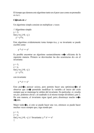 El tiempo que demora este algoritmo tanto en el peor caso como en promedio
es O(n2
).
C�lculo de xn
Un algoritmo simple consiste en multiplicar n veces:
// Algoritmo simple
y = 1;
for( j=n; j>0; --j )
y = y*x;
Este algoritmo evidentemente toma tiempo O(n), y su invariante se puede
escribir como
y * xj
== xn
Es posible encontrar un algoritmo sustancialmente m�s eficiente de la
siguiente manera. Primero se desvinculan las dos ocurrencias de x en el
invariante:
y = 1;
z = x;
for( j=n; j>0; --j )
y = y*z;
con invariante
y * zj
== xn
Esto podr�a parecer ocioso, pero permite hacer una optimizaci�n al
observar que est� permitido modificar la variable z al inicio del ciclo
siempre que se mantenga la validez del invariante. En particular, si j resulta
ser par, podemos elevar z al cuadrado si al mismo tiempo dividimos j por 2.
De esta manera, el invariante sigue igual, pero j disminuye mucho m�s
r�pido.
Mejor todav�a, si esto se puede hacer una vez, entonces se puede hacer
muchas veces siempre que j siga siendo par:
y = 1;
z = x;
for( j=n; j>0; --j ) // Invariante: y * zj
== xn
{
 