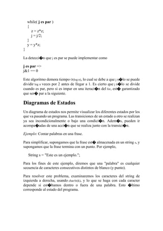 while( j es par )
{
z = z*z;
j = j/2;
}
y = y*z;
}
La detecci�n que j es par se puede implementar como
j es par =>
j&1 == 0
Este algoritmo demora tiempo O(log n), lo cual se debe a que j s�lo se puede
dividir log n veces por 2 antes de llegar a 1. Es cierto que j s�lo se divide
cuando es par, pero si es impar en una iteraci�n del for, est� garantizado
que ser� par a la siguiente.
Diagramas de Estados
Un diagrama de estados nos permite visualizar los diferentes estados por los
que va pasando un programa. Las transiciones de un estado a otro se realizan
ya sea incondicionalmente o bajo una condici�n. Adem�s, pueden ir
acompa�adas de una acci�n que se realiza junto con la transici�n.
Ejemplo: Contar palabras en una frase.
Para simplificar, supongamos que la frase est� almacenada en un string s, y
supongamos que la frase termina con un punto. Por ejemplo,
String s = "Este es un ejemplo.";
Para los fines de este ejemplo, diremos que una "palabra" es cualquier
secuencia de caracteres consecutivos distintos de blanco (y punto).
Para resolver este problema, examinaremos los caracteres del string de
izquierda a derecha, usando charAt(k), y lo que se haga con cada caracter
depende si est�bamos dentro o fuera de una palabra. Esto �ltimo
corresponde al estado del programa.
 