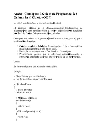 Anexo: Conceptos B�sicos de Programaci�n
Orientada al Objeto (OOP)
Un objeto combina datos y operaciones (m�todos).
El principio b�sico es el de encapsulamiento (ocultamiento de
informaci�n). Esto permite separar el "qu�" (especificaci�n funcional,
p�blica) del "c�mo" (implementaci�n, privada).
Conceptos asociados a la programaci�n orientada a objetos, para apoyar la
reutilizaci�n de codigo:
 C�digo gen�rico: la l�gica de un algoritmo debe poder escribirse
independientemente del tipo de los datos.
 Herencia: permite extender la funcionalidad de un objeto.
 Polimorfismo: permite que se seleccione autom�ticamente la
operaci�n apropiada seg�n el tipo y n�mero de los par�metros.
Clases
En Java un objeto es una instancia de una clase.
Ejemplo:
// Clase Entero, que permite leer y
// guardar un valor en una variable entera
public class Entero
{
// Datos privados
private int valor;
// M�todos p�blicos
public int leer()
{
return valor;
}
public void guardar( int x )
{
valor = x;
}
}
 