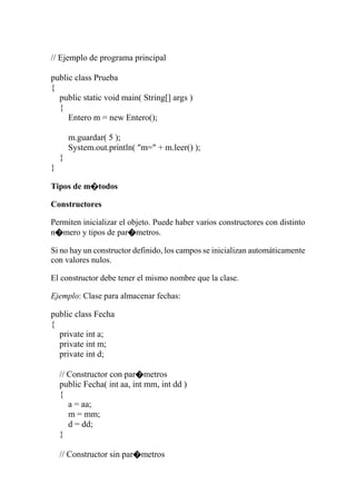 // Ejemplo de programa principal
public class Prueba
{
public static void main( String[] args )
{
Entero m = new Entero();
m.guardar( 5 );
System.out.println( "m=" + m.leer() );
}
}
Tipos de m�todos
Constructores
Permiten inicializar el objeto. Puede haber varios constructores con distinto
n�mero y tipos de par�metros.
Si no hay un constructor definido, los campos se inicializan automáticamente
con valores nulos.
El constructor debe tener el mismo nombre que la clase.
Ejemplo: Clase para almacenar fechas:
public class Fecha
{
private int a;
private int m;
private int d;
// Constructor con par�metros
public Fecha( int aa, int mm, int dd )
{
a = aa;
m = mm;
d = dd;
}
// Constructor sin par�metros
 