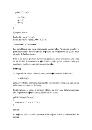 public Fecha()
{
a = 2001;
m = 1;
d = 1;
}
}
Ejemplos de uso:
Fecha f1 = new Fecha();
Fecha f2 = new Fecha( 2001, 4, 11 );
"Mutators" y "accessors"
Las variables de una clase tipicamente son privadas. Para mirar su valor, o
para modificarlo, hay que utilizar m�todos ad hoc (como leer y guardar en el
ejemplo de la clase Entero).
Esto es un mayor grado de burocracia, pero aisla a los usuarios de una clase
de los detalles de implementaci�n de ella, y evita que se vean afectados por
eventuales cambios en dicha implementaci�n.
toString
Al imprimir un objeto a usando println, autom�ticamente se invoca a
a.toString()
para convertirlo a una forma imprimible. Esto mismo ocurre cada vez que se
utiliza a en un contexto de String.
En el ejemplo, si vamos a imprimir objetos de tipo Fecha, debemos proveer
una implementaci�n de toString dentro de esa clase:
public String toString()
{
return d + "/" + m + "/" + a;
}
equals
El m�todo equals se utiliza para ver si dos objetos tienen el mismo valor. Se
invoca
 