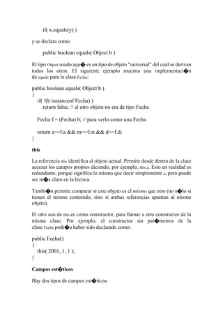 if( x.equals(y) )
y se declara como
public boolean equals( Object b )
El tipo Object usado aqu� es un tipo de objeto "universal" del cual se derivan
todos los otros. El siguiente ejemplo muestra una implementaci�n
de equals para la clase Fecha:
public boolean equals( Object b )
{
if( !(b instanceof Fecha) )
return false; // el otro objeto no era de tipo Fecha
Fecha f = (Fecha) b; // para verlo como una Fecha
return a==f.a && m==f.m && d==f.d;
}
this
La referencia this identifica al objeto actual. Permite desde dentro de la clase
accesar los campos propios diciendo, por ejemplo, this.a. Esto en realidad es
redundante, porque significa lo mismo que decir simplemente a, pero puede
ser m�s claro en la lectura.
Tambi�n permite comparar si este objeto es el mismo que otro (no s�lo si
tienen el mismo contenido, sino si ambas referencias apuntan al mismo
objeto).
El otro uso de this es como constructor, para llamar a otro constructor de la
misma clase. Por ejemplo, el constructor sin par�metros de la
clase Fecha podr�a haber sido declarado como:
public Fecha()
{
this( 2001, 1, 1 );
}
Campos est�ticos
Hay dos tipos de campos est�ticos:
 