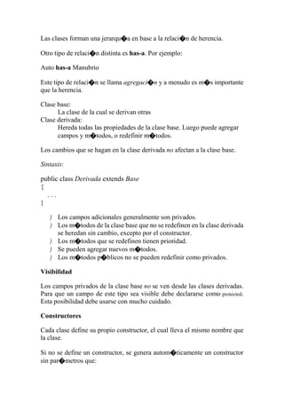 Las clases forman una jerarqu�a en base a la relaci�n de herencia.
Otro tipo de relaci�n distinta es has-a. Por ejemplo:
Auto has-a Manubrio
Este tipo de relaci�n se llama agregaci�n y a menudo es m�s importante
que la herencia.
Clase base:
La clase de la cual se derivan otras
Clase derivada:
Hereda todas las propiedades de la clase base. Luego puede agregar
campos y m�todos, o redefinir m�todos.
Los cambios que se hagan en la clase derivada no afectan a la clase base.
Sintaxis:
public class Derivada extends Base
{
. . .
}
 Los campos adicionales generalmente son privados.
 Los m�todos de la clase base que no se redefinen en la clase derivada
se heredan sin cambio, excepto por el constructor.
 Los m�todos que se redefinen tienen prioridad.
 Se pueden agregar nuevos m�todos.
 Los m�todos p�blicos no se pueden redefinir como privados.
Visibilidad
Los campos privados de la clase base no se ven desde las clases derivadas.
Para que un campo de este tipo sea visible debe declararse como protected.
Esta posibilidad debe usarse con mucho cuidado.
Constructores
Cada clase define su propio constructor, el cual lleva el mismo nombre que
la clase.
Si no se define un constructor, se genera autom�ticamente un constructor
sin par�metros que:
 