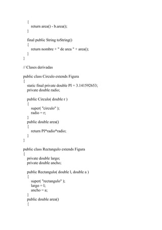 {
return area() - b.area();
}
final public String toString()
{
return nombre + " de area " + area();
}
}
// Clases derivadas
public class Circulo extends Figura
{
static final private double PI = 3.141592653;
private double radio;
public Circulo( double r )
{
super( "circulo" );
radio = r;
}
public double area()
{
return PI*radio*radio;
}
}
public class Rectangulo extends Figura
{
private double largo;
private double ancho;
public Rectangulo( double l, double a )
{
super( "rectangulo" );
largo = l;
ancho = a;
}
public double area()
{
 