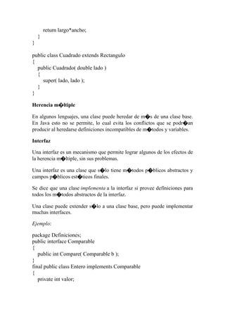return largo*ancho;
}
}
public class Cuadrado extends Rectangulo
{
public Cuadrado( double lado )
{
super( lado, lado );
}
}
Herencia m�ltiple
En algunos lenguajes, una clase puede heredar de m�s de una clase base.
En Java esto no se permite, lo cual evita los conflictos que se podr�an
producir al heredarse definiciones incompatibles de m�todos y variables.
Interfaz
Una interfaz es un mecanismo que permite lograr algunos de los efectos de
la herencia m�ltiple, sin sus problemas.
Una interfaz es una clase que s�lo tiene m�todos p�blicos abstractos y
campos p�blicos est�ticos finales.
Se dice que una clase implementa a la interfaz si provee definiciones para
todos los m�todos abstractos de la interfaz.
Una clase puede extender s�lo a una clase base, pero puede implementar
muchas interfaces.
Ejemplo:
package Definiciones;
public interface Comparable
{
public int Compare( Comparable b );
}
final public class Entero implements Comparable
{
private int valor;
 