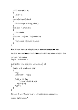 public Entero( int x )
{
valor = x;
}
public String toString()
{
return Integer.toString( valor );
}
public int valorEntero()
{
return valor;
}
public int Compare( Comparable b )
{
return valor - ((Entero) b).valor;
}
}
Uso de interfaces para implementar componentes gen�ricas
Ejemplo: Ordenaci�n por inserci�n que ordena objetos de cualquier tipo.
package Ordenacion;
import Definiciones.*;
public static void insercion( Comparable[] a )
{
for( int k=0; k<a.length; ++k )
{
int j;
Comparable t = a[k];
for( j=k; j>0 &&
t.Compare(a[j-1])<0; --j)
a[j] = a[j-1];
a[j] = t;
}
}
Ejemplo de uso: Ordenar enteros entregados como argumentos.
import Definiciones.*;
 