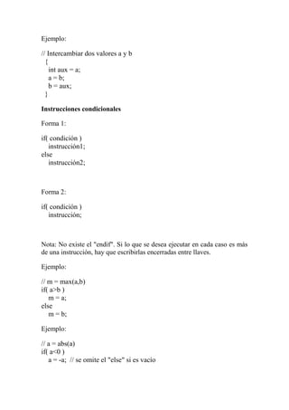Ejemplo:
// Intercambiar dos valores a y b
{
int aux = a;
a = b;
b = aux;
}
Instrucciones condicionales
Forma 1:
if( condición )
instrucción1;
else
instrucción2;
Forma 2:
if( condición )
instrucción;
Nota: No existe el "endif". Si lo que se desea ejecutar en cada caso es más
de una instrucción, hay que escribirlas encerradas entre llaves.
Ejemplo:
// m = max(a,b)
if( a>b )
m = a;
else
m = b;
Ejemplo:
// a = abs(a)
if( a<0 )
a = -a; // se omite el "else" si es vacío
 