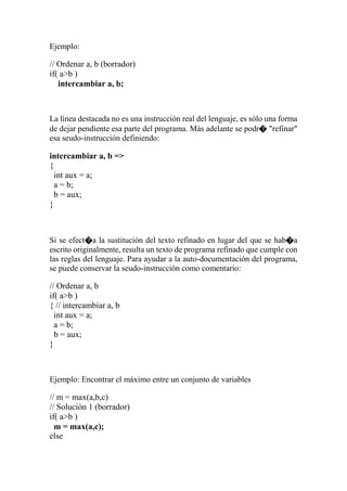 Ejemplo:
// Ordenar a, b (borrador)
if( a>b )
intercambiar a, b;
La línea destacada no es una instrucción real del lenguaje, es sólo una forma
de dejar pendiente esa parte del programa. Más adelante se podr� "refinar"
esa seudo-instrucción definiendo:
intercambiar a, b =>
{
int aux = a;
a = b;
b = aux;
}
Si se efect�a la sustitución del texto refinado en lugar del que se hab�a
escrito originalmente, resulta un texto de programa refinado que cumple con
las reglas del lenguaje. Para ayudar a la auto-documentación del programa,
se puede conservar la seudo-instrucción como comentario:
// Ordenar a, b
if( a>b )
{ // intercambiar a, b
int aux = a;
a = b;
b = aux;
}
Ejemplo: Encontrar el máximo entre un conjunto de variables
// m = max(a,b,c)
// Solución 1 (borrador)
if( a>b )
m = max(a,c);
else
 