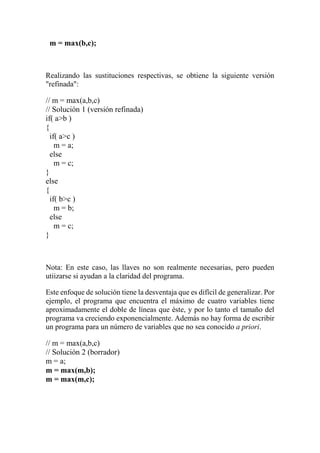 m = max(b,c);
Realizando las sustituciones respectivas, se obtiene la siguiente versión
"refinada":
// m = max(a,b,c)
// Solución 1 (versión refinada)
if( a>b )
{
if( a>c )
m = a;
else
m = c;
}
else
{
if( b>c )
m = b;
else
m = c;
}
Nota: En este caso, las llaves no son realmente necesarias, pero pueden
utiizarse si ayudan a la claridad del programa.
Este enfoque de solución tiene la desventaja que es difícil de generalizar. Por
ejemplo, el programa que encuentra el máximo de cuatro variables tiene
aproximadamente el doble de líneas que éste, y por lo tanto el tamaño del
programa va creciendo exponencialmente. Además no hay forma de escribir
un programa para un número de variables que no sea conocido a priori.
// m = max(a,b,c)
// Solución 2 (borrador)
m = a;
m = max(m,b);
m = max(m,c);
 