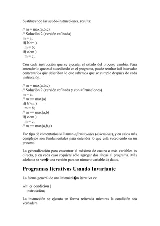Sustituyendo las seudo-instrucciones, resulta:
// m = max(a,b,c)
// Solución 2 (versión refinada)
m = a;
if( b>m )
m = b;
if( c>m )
m = c;
Con cada instrucción que se ejecuta, el estado del proceso cambia. Para
entender lo que está sucediendo en el programa, puede resultar útil intercalar
comentarios que describan lo que sabemos que se cumple después de cada
instrucción:
// m = max(a,b,c)
// Solución 2 (versión refinada y con afirmaciones)
m = a;
// m == max(a)
if( b>m )
m = b;
// m == max(a,b)
if( c>m )
m = c;
// m == max(a,b,c)
Ese tipo de comentarios se llaman afirmaciones (assertions), y en casos más
complejos son fundamentales para entender lo que está sucediendo en un
proceso.
La generalización para encontrar el máximo de cuatro o más variables es
directa, y en cada caso requiere sólo agregar dos líneas al programa. Más
adelante se ver� una versión para un número variable de datos.
Programas Iterativos Usando Invariante
La forma general de una instrucci�n iterativa es:
while( condición )
instrucción;
La instrucción se ejecuta en forma reiterada mientras la condición sea
verdadera.
 