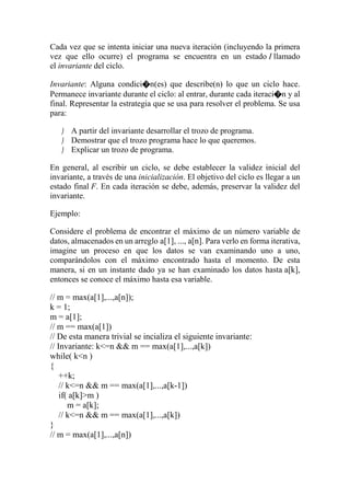 Cada vez que se intenta iniciar una nueva iteración (incluyendo la primera
vez que ello ocurre) el programa se encuentra en un estado I llamado
el invariante del ciclo.
Invariante: Alguna condici�n(es) que describe(n) lo que un ciclo hace.
Permanece invariante durante el ciclo: al entrar, durante cada iteraci�n y al
final. Representar la estrategia que se usa para resolver el problema. Se usa
para:
 A partir del invariante desarrollar el trozo de programa.
 Demostrar que el trozo programa hace lo que queremos.
 Explicar un trozo de programa.
En general, al escribir un ciclo, se debe establecer la validez inicial del
invariante, a través de una inicialización. El objetivo del ciclo es llegar a un
estado final F. En cada iteración se debe, además, preservar la validez del
invariante.
Ejemplo:
Considere el problema de encontrar el máximo de un número variable de
datos, almacenados en un arreglo a[1], ..., a[n]. Para verlo en forma iterativa,
imagine un proceso en que los datos se van examinando uno a uno,
comparándolos con el máximo encontrado hasta el momento. De esta
manera, si en un instante dado ya se han examinado los datos hasta a[k],
entonces se conoce el máximo hasta esa variable.
// m = max(a[1],...,a[n]);
k = 1;
m = a[1];
// m == max(a[1])
// De esta manera trivial se incializa el siguiente invariante:
// Invariante: k<=n && m == max(a[1],...,a[k])
while( k<n )
{
++k;
// k<=n && m == max(a[1],...,a[k-1])
if( a[k]>m )
m = a[k];
// k<=n && m == max(a[1],...,a[k])
}
// m = max(a[1],...,a[n])
 