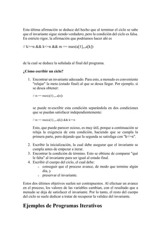 Esta última afirmación se deduce del hecho que al terminar el ciclo se sabe
que el invariante sigue siendo verdadero, pero la condición del ciclo es falsa.
En estricto rigor, la afirmación que podríamos hacer ahí es
// k>=n && k<=n && m == max(a[1],,,a[k])
de la cual se deduce la señalada al final del programa.
¿Cómo escribir un ciclo?
1. Encontrar un invariante adecuado. Para esto, a menudo es conveniente
"relajar" la meta (estado final) al que se desea llegar. Por ejemplo, si
se desea obtener:
// m == max(a[1].,,,.a[n])
se puede re-escribir esta condición separándola en dos condiciones
que se puedan satisfacer independientemente:
// m == max(a[1].,,,.a[k]) && k==n
Esto, que puede parecer ocioso, es muy útil, porque a continuación se
relaja la exigencia de esta condición, haciendo que se cumpla la
primera parte, pero dejando que la segunda se satisfaga con "k<=n".
2. Escribir la inicialización, la cual debe asegurar que el invariante se
cumpla antes de empezar a iterar.
3. Encontrar la condición de término. Esto se obtiene de comparar "qué
le falta" al invariante para ser igual al estado final.
4. Escribir el cuerpo del ciclo, el cual debe:
o conseguir que el proceso avance, de modo que termine algún
día, y
o preservar el invariante.
Estos dos últimos objetivos suelen ser contrapuestos. Al efectuar un avance
en el proceso, los valores de las variables cambian, con el resultado que a
menudo se deja de satisfacer el invariante. Por lo tanto, el resto del cuerpo
del ciclo se suele dedicar a tratar de recuperar la validez del invariante.
Ejemplos de Programas Iterativos
 