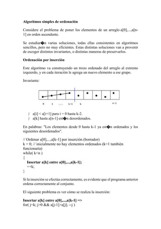 Algoritmos simples de ordenación
Considere el problema de poner los elementos de un arreglo a[0],...,a[n-
1] en orden ascendente.
Se estudiar�n varias soluciones, todas ellas consistentes en algoritmos
sencillos, pero no muy eficientes. Estas distintas soluciones van a provenir
de escoger distintos invariantes, o distintas maneras de preservarlos.
Ordenación por inserción
Este algoritmo va construyendo un trozo ordenado del arreglo al extremo
izquierdo, y en cada iteración le agrega un nuevo elemento a ese grupo.
Invariante:
 a[i] < a[i+1] para i = 0 hasta k-2.
 a[k] hasta a[n-1] est�n desordenados.
En palabras: "Los elementos desde 0 hasta k-1 ya est�n ordenados y los
siguientes desordenados".
// Ordenar a[0],...,a[k-1] por inserción (borrador)
k = 0; // inicialmente no hay elementos ordenados (k=1 también
funcionaría)
while( k<n )
{
Insertar a[k] entre a[0],...,a[k-1];
++k;
}
Si la inserción se efectúa correctamente, es evidente que el programa anterior
ordena correctamente al conjunto.
El siguiente problema es ver cómo se realiza la inserción:
Insertar a[k] entre a[0],...,a[k-1] =>
for( j=k; j>0 && a[j-1]>a[j]; --j )
 