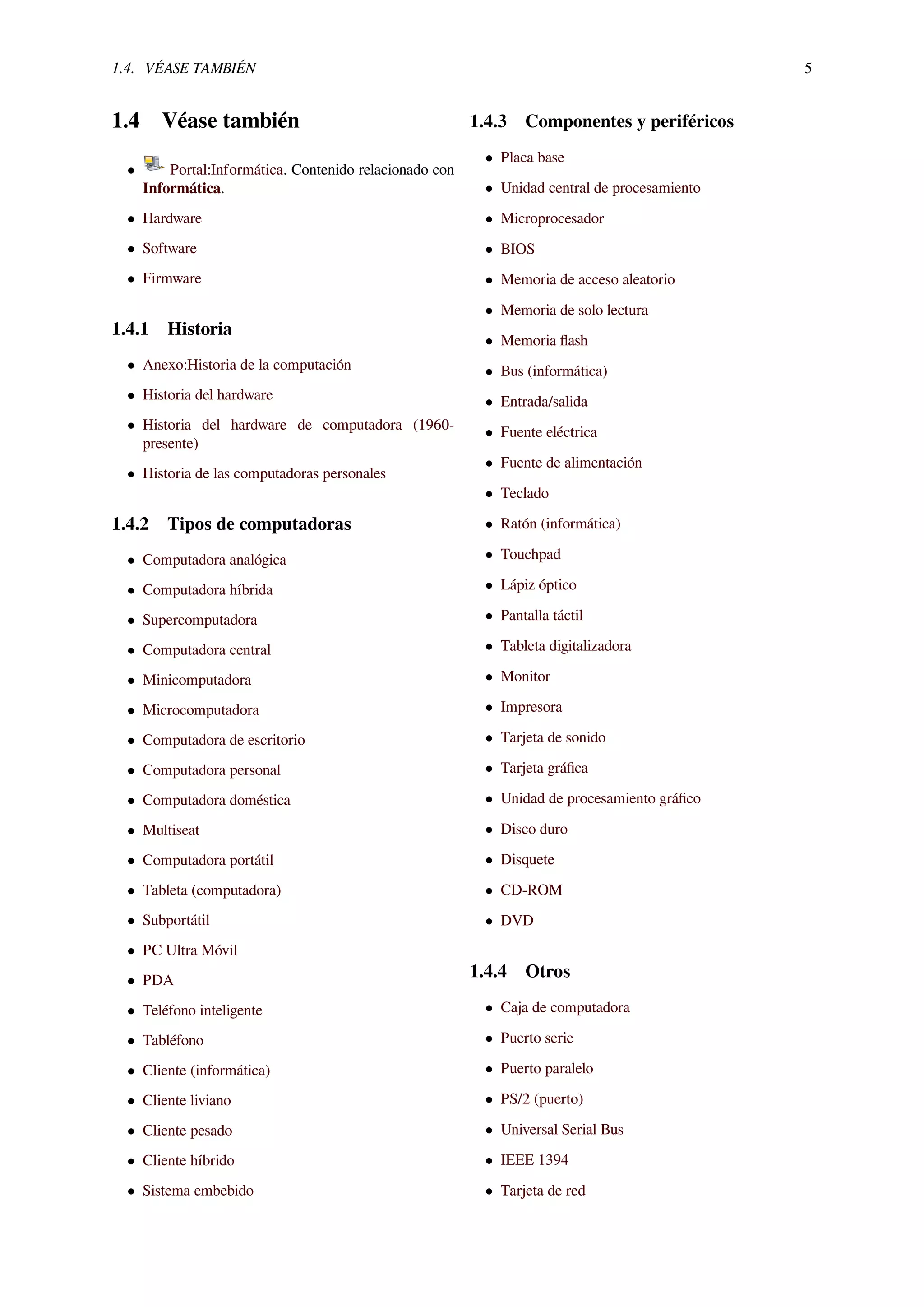 1.4. VÉASE TAMBIÉN 5
1.4 Véase también
• Portal:Informática. Contenido relacionado con
Informática.
• Hardware
• Software
• Firmware
1.4.1 Historia
• Anexo:Historia de la computación
• Historia del hardware
• Historia del hardware de computadora (1960-
presente)
• Historia de las computadoras personales
1.4.2 Tipos de computadoras
• Computadora analógica
• Computadora híbrida
• Supercomputadora
• Computadora central
• Minicomputadora
• Microcomputadora
• Computadora de escritorio
• Computadora personal
• Computadora doméstica
• Multiseat
• Computadora portátil
• Tableta (computadora)
• Subportátil
• PC Ultra Móvil
• PDA
• Teléfono inteligente
• Tabléfono
• Cliente (informática)
• Cliente liviano
• Cliente pesado
• Cliente híbrido
• Sistema embebido
1.4.3 Componentes y periféricos
• Placa base
• Unidad central de procesamiento
• Microprocesador
• BIOS
• Memoria de acceso aleatorio
• Memoria de solo lectura
• Memoria ﬂash
• Bus (informática)
• Entrada/salida
• Fuente eléctrica
• Fuente de alimentación
• Teclado
• Ratón (informática)
• Touchpad
• Lápiz óptico
• Pantalla táctil
• Tableta digitalizadora
• Monitor
• Impresora
• Tarjeta de sonido
• Tarjeta gráﬁca
• Unidad de procesamiento gráﬁco
• Disco duro
• Disquete
• CD-ROM
• DVD
1.4.4 Otros
• Caja de computadora
• Puerto serie
• Puerto paralelo
• PS/2 (puerto)
• Universal Serial Bus
• IEEE 1394
• Tarjeta de red
 