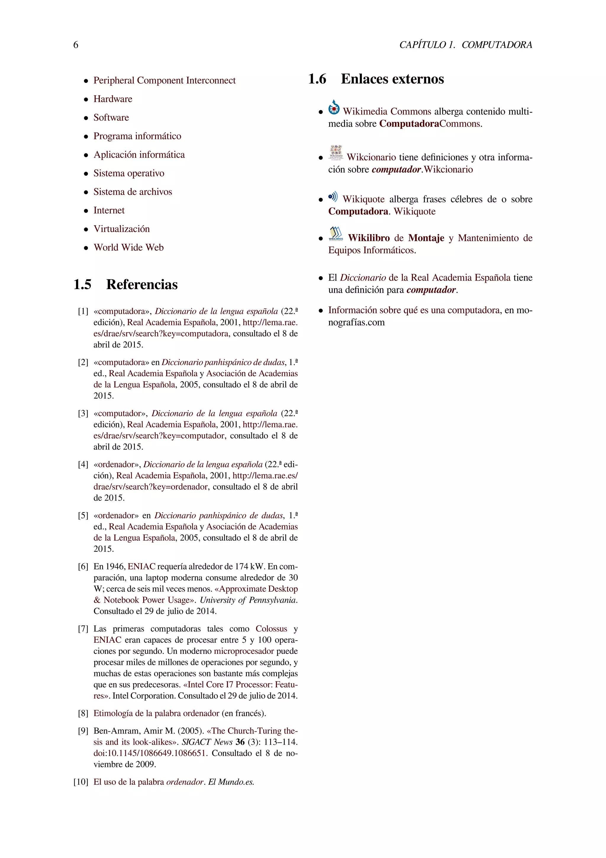 6 CAPÍTULO 1. COMPUTADORA
• Peripheral Component Interconnect
• Hardware
• Software
• Programa informático
• Aplicación informática
• Sistema operativo
• Sistema de archivos
• Internet
• Virtualización
• World Wide Web
1.5 Referencias
[1] «computadora», Diccionario de la lengua española (22.ª
edición), Real Academia Española, 2001, http://lema.rae.
es/drae/srv/search?key=computadora, consultado el 8 de
abril de 2015.
[2] «computadora» en Diccionario panhispánico de dudas, 1.ª
ed., Real Academia Española y Asociación de Academias
de la Lengua Española, 2005, consultado el 8 de abril de
2015.
[3] «computador», Diccionario de la lengua española (22.ª
edición), Real Academia Española, 2001, http://lema.rae.
es/drae/srv/search?key=computador, consultado el 8 de
abril de 2015.
[4] «ordenador», Diccionario de la lengua española (22.ª edi-
ción), Real Academia Española, 2001, http://lema.rae.es/
drae/srv/search?key=ordenador, consultado el 8 de abril
de 2015.
[5] «ordenador» en Diccionario panhispánico de dudas, 1.ª
ed., Real Academia Española y Asociación de Academias
de la Lengua Española, 2005, consultado el 8 de abril de
2015.
[6] En 1946, ENIAC requería alrededor de 174 kW. En com-
paración, una laptop moderna consume alrededor de 30
W; cerca de seis mil veces menos. «Approximate Desktop
& Notebook Power Usage». University of Pennsylvania.
Consultado el 29 de julio de 2014.
[7] Las primeras computadoras tales como Colossus y
ENIAC eran capaces de procesar entre 5 y 100 opera-
ciones por segundo. Un moderno microprocesador puede
procesar miles de millones de operaciones por segundo, y
muchas de estas operaciones son bastante más complejas
que en sus predecesoras. «Intel Core I7 Processor: Featu-
res». Intel Corporation. Consultado el 29 de julio de 2014.
[8] Etimología de la palabra ordenador (en francés).
[9] Ben-Amram, Amir M. (2005). «The Church-Turing the-
sis and its look-alikes». SIGACT News 36 (3): 113–114.
doi:10.1145/1086649.1086651. Consultado el 8 de no-
viembre de 2009.
[10] El uso de la palabra ordenador. El Mundo.es.
1.6 Enlaces externos
• Wikimedia Commons alberga contenido multi-
media sobre ComputadoraCommons.
• Wikcionario tiene deﬁniciones y otra informa-
ción sobre computador.Wikcionario
• Wikiquote alberga frases célebres de o sobre
Computadora. Wikiquote
• Wikilibro de Montaje y Mantenimiento de
Equipos Informáticos.
• El Diccionario de la Real Academia Española tiene
una deﬁnición para computador.
• Información sobre qué es una computadora, en mo-
nografías.com
 