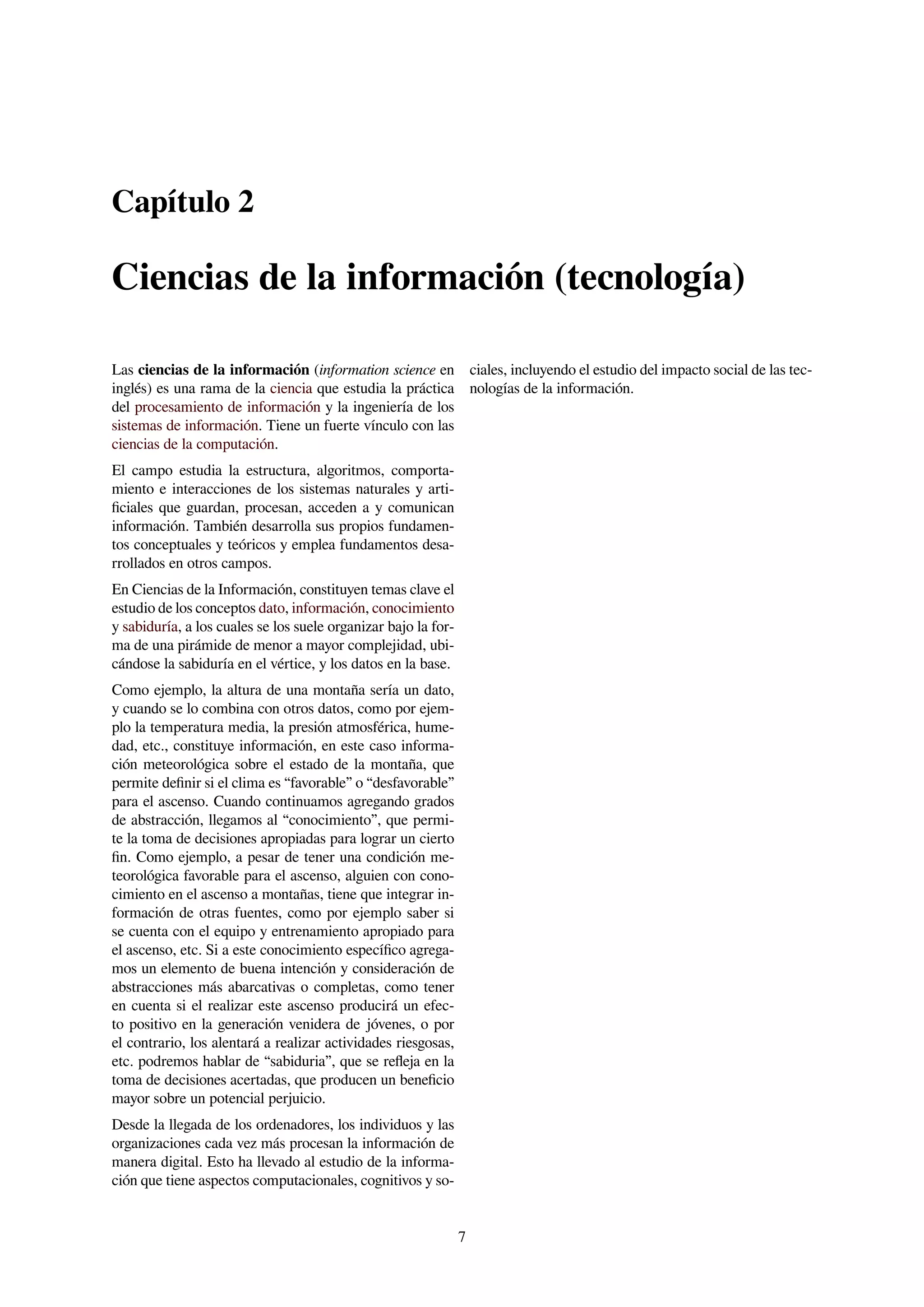 Capítulo 2
Ciencias de la información (tecnología)
Las ciencias de la información (information science en
inglés) es una rama de la ciencia que estudia la práctica
del procesamiento de información y la ingeniería de los
sistemas de información. Tiene un fuerte vínculo con las
ciencias de la computación.
El campo estudia la estructura, algoritmos, comporta-
miento e interacciones de los sistemas naturales y arti-
ﬁciales que guardan, procesan, acceden a y comunican
información. También desarrolla sus propios fundamen-
tos conceptuales y teóricos y emplea fundamentos desa-
rrollados en otros campos.
En Ciencias de la Información, constituyen temas clave el
estudio de los conceptos dato, información, conocimiento
y sabiduría, a los cuales se los suele organizar bajo la for-
ma de una pirámide de menor a mayor complejidad, ubi-
cándose la sabiduría en el vértice, y los datos en la base.
Como ejemplo, la altura de una montaña sería un dato,
y cuando se lo combina con otros datos, como por ejem-
plo la temperatura media, la presión atmosférica, hume-
dad, etc., constituye información, en este caso informa-
ción meteorológica sobre el estado de la montaña, que
permite deﬁnir si el clima es “favorable” o “desfavorable”
para el ascenso. Cuando continuamos agregando grados
de abstracción, llegamos al “conocimiento”, que permi-
te la toma de decisiones apropiadas para lograr un cierto
ﬁn. Como ejemplo, a pesar de tener una condición me-
teorológica favorable para el ascenso, alguien con cono-
cimiento en el ascenso a montañas, tiene que integrar in-
formación de otras fuentes, como por ejemplo saber si
se cuenta con el equipo y entrenamiento apropiado para
el ascenso, etc. Si a este conocimiento especíﬁco agrega-
mos un elemento de buena intención y consideración de
abstracciones más abarcativas o completas, como tener
en cuenta si el realizar este ascenso producirá un efec-
to positivo en la generación venidera de jóvenes, o por
el contrario, los alentará a realizar actividades riesgosas,
etc. podremos hablar de “sabiduria”, que se reﬂeja en la
toma de decisiones acertadas, que producen un beneﬁcio
mayor sobre un potencial perjuicio.
Desde la llegada de los ordenadores, los individuos y las
organizaciones cada vez más procesan la información de
manera digital. Esto ha llevado al estudio de la informa-
ción que tiene aspectos computacionales, cognitivos y so-
ciales, incluyendo el estudio del impacto social de las tec-
nologías de la información.
7
 