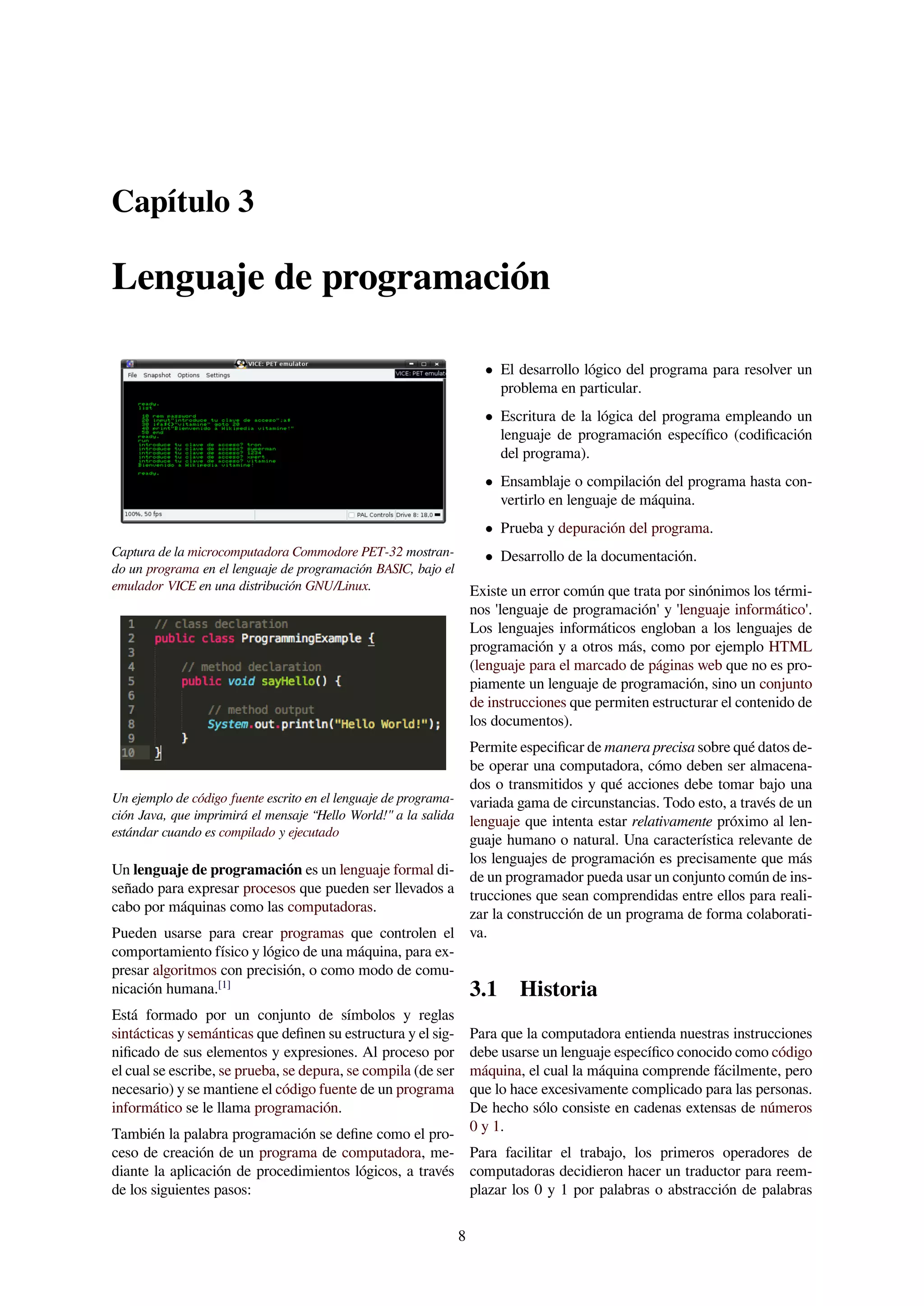 Capítulo 3
Lenguaje de programación
Captura de la microcomputadora Commodore PET-32 mostran-
do un programa en el lenguaje de programación BASIC, bajo el
emulador VICE en una distribución GNU/Linux.
Un ejemplo de código fuente escrito en el lenguaje de programa-
ción Java, que imprimirá el mensaje “Hello World!" a la salida
estándar cuando es compilado y ejecutado
Un lenguaje de programación es un lenguaje formal di-
señado para expresar procesos que pueden ser llevados a
cabo por máquinas como las computadoras.
Pueden usarse para crear programas que controlen el
comportamiento físico y lógico de una máquina, para ex-
presar algoritmos con precisión, o como modo de comu-
nicación humana.[1]
Está formado por un conjunto de símbolos y reglas
sintácticas y semánticas que deﬁnen su estructura y el sig-
niﬁcado de sus elementos y expresiones. Al proceso por
el cual se escribe, se prueba, se depura, se compila (de ser
necesario) y se mantiene el código fuente de un programa
informático se le llama programación.
También la palabra programación se deﬁne como el pro-
ceso de creación de un programa de computadora, me-
diante la aplicación de procedimientos lógicos, a través
de los siguientes pasos:
• El desarrollo lógico del programa para resolver un
problema en particular.
• Escritura de la lógica del programa empleando un
lenguaje de programación especíﬁco (codiﬁcación
del programa).
• Ensamblaje o compilación del programa hasta con-
vertirlo en lenguaje de máquina.
• Prueba y depuración del programa.
• Desarrollo de la documentación.
Existe un error común que trata por sinónimos los térmi-
nos 'lenguaje de programación' y 'lenguaje informático'.
Los lenguajes informáticos engloban a los lenguajes de
programación y a otros más, como por ejemplo HTML
(lenguaje para el marcado de páginas web que no es pro-
piamente un lenguaje de programación, sino un conjunto
de instrucciones que permiten estructurar el contenido de
los documentos).
Permite especiﬁcar de manera precisa sobre qué datos de-
be operar una computadora, cómo deben ser almacena-
dos o transmitidos y qué acciones debe tomar bajo una
variada gama de circunstancias. Todo esto, a través de un
lenguaje que intenta estar relativamente próximo al len-
guaje humano o natural. Una característica relevante de
los lenguajes de programación es precisamente que más
de un programador pueda usar un conjunto común de ins-
trucciones que sean comprendidas entre ellos para reali-
zar la construcción de un programa de forma colaborati-
va.
3.1 Historia
Para que la computadora entienda nuestras instrucciones
debe usarse un lenguaje especíﬁco conocido como código
máquina, el cual la máquina comprende fácilmente, pero
que lo hace excesivamente complicado para las personas.
De hecho sólo consiste en cadenas extensas de números
0 y 1.
Para facilitar el trabajo, los primeros operadores de
computadoras decidieron hacer un traductor para reem-
plazar los 0 y 1 por palabras o abstracción de palabras
8
 