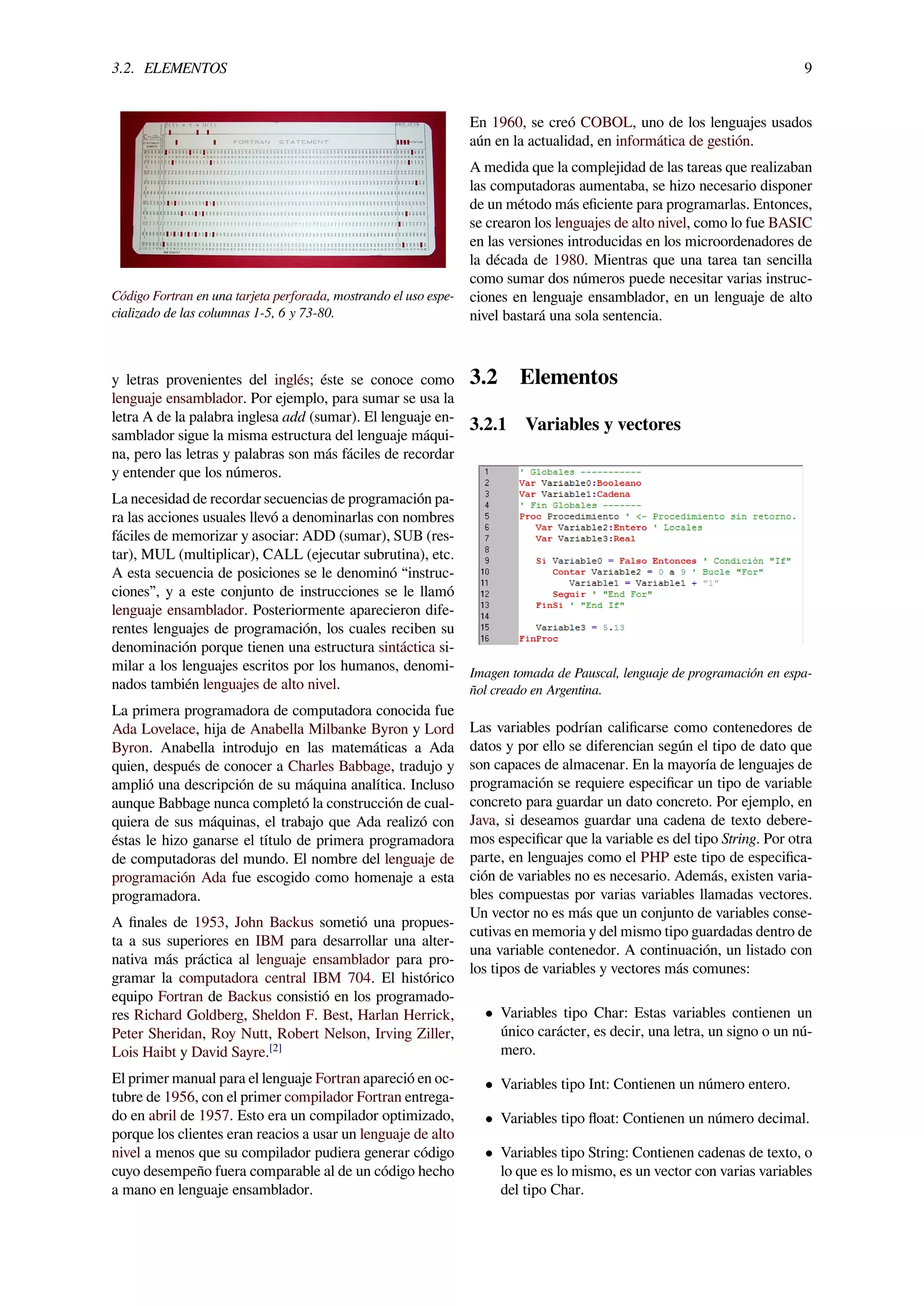 3.2. ELEMENTOS 9
Código Fortran en una tarjeta perforada, mostrando el uso espe-
cializado de las columnas 1-5, 6 y 73-80.
y letras provenientes del inglés; éste se conoce como
lenguaje ensamblador. Por ejemplo, para sumar se usa la
letra A de la palabra inglesa add (sumar). El lenguaje en-
samblador sigue la misma estructura del lenguaje máqui-
na, pero las letras y palabras son más fáciles de recordar
y entender que los números.
La necesidad de recordar secuencias de programación pa-
ra las acciones usuales llevó a denominarlas con nombres
fáciles de memorizar y asociar: ADD (sumar), SUB (res-
tar), MUL (multiplicar), CALL (ejecutar subrutina), etc.
A esta secuencia de posiciones se le denominó “instruc-
ciones”, y a este conjunto de instrucciones se le llamó
lenguaje ensamblador. Posteriormente aparecieron dife-
rentes lenguajes de programación, los cuales reciben su
denominación porque tienen una estructura sintáctica si-
milar a los lenguajes escritos por los humanos, denomi-
nados también lenguajes de alto nivel.
La primera programadora de computadora conocida fue
Ada Lovelace, hija de Anabella Milbanke Byron y Lord
Byron. Anabella introdujo en las matemáticas a Ada
quien, después de conocer a Charles Babbage, tradujo y
amplió una descripción de su máquina analítica. Incluso
aunque Babbage nunca completó la construcción de cual-
quiera de sus máquinas, el trabajo que Ada realizó con
éstas le hizo ganarse el título de primera programadora
de computadoras del mundo. El nombre del lenguaje de
programación Ada fue escogido como homenaje a esta
programadora.
A ﬁnales de 1953, John Backus sometió una propues-
ta a sus superiores en IBM para desarrollar una alter-
nativa más práctica al lenguaje ensamblador para pro-
gramar la computadora central IBM 704. El histórico
equipo Fortran de Backus consistió en los programado-
res Richard Goldberg, Sheldon F. Best, Harlan Herrick,
Peter Sheridan, Roy Nutt, Robert Nelson, Irving Ziller,
Lois Haibt y David Sayre.[2]
El primer manual para el lenguaje Fortran apareció en oc-
tubre de 1956, con el primer compilador Fortran entrega-
do en abril de 1957. Esto era un compilador optimizado,
porque los clientes eran reacios a usar un lenguaje de alto
nivel a menos que su compilador pudiera generar código
cuyo desempeño fuera comparable al de un código hecho
a mano en lenguaje ensamblador.
En 1960, se creó COBOL, uno de los lenguajes usados
aún en la actualidad, en informática de gestión.
A medida que la complejidad de las tareas que realizaban
las computadoras aumentaba, se hizo necesario disponer
de un método más eﬁciente para programarlas. Entonces,
se crearon los lenguajes de alto nivel, como lo fue BASIC
en las versiones introducidas en los microordenadores de
la década de 1980. Mientras que una tarea tan sencilla
como sumar dos números puede necesitar varias instruc-
ciones en lenguaje ensamblador, en un lenguaje de alto
nivel bastará una sola sentencia.
3.2 Elementos
3.2.1 Variables y vectores
Imagen tomada de Pauscal, lenguaje de programación en espa-
ñol creado en Argentina.
Las variables podrían caliﬁcarse como contenedores de
datos y por ello se diferencian según el tipo de dato que
son capaces de almacenar. En la mayoría de lenguajes de
programación se requiere especiﬁcar un tipo de variable
concreto para guardar un dato concreto. Por ejemplo, en
Java, si deseamos guardar una cadena de texto debere-
mos especiﬁcar que la variable es del tipo String. Por otra
parte, en lenguajes como el PHP este tipo de especiﬁca-
ción de variables no es necesario. Además, existen varia-
bles compuestas por varias variables llamadas vectores.
Un vector no es más que un conjunto de variables conse-
cutivas en memoria y del mismo tipo guardadas dentro de
una variable contenedor. A continuación, un listado con
los tipos de variables y vectores más comunes:
• Variables tipo Char: Estas variables contienen un
único carácter, es decir, una letra, un signo o un nú-
mero.
• Variables tipo Int: Contienen un número entero.
• Variables tipo ﬂoat: Contienen un número decimal.
• Variables tipo String: Contienen cadenas de texto, o
lo que es lo mismo, es un vector con varias variables
del tipo Char.
 