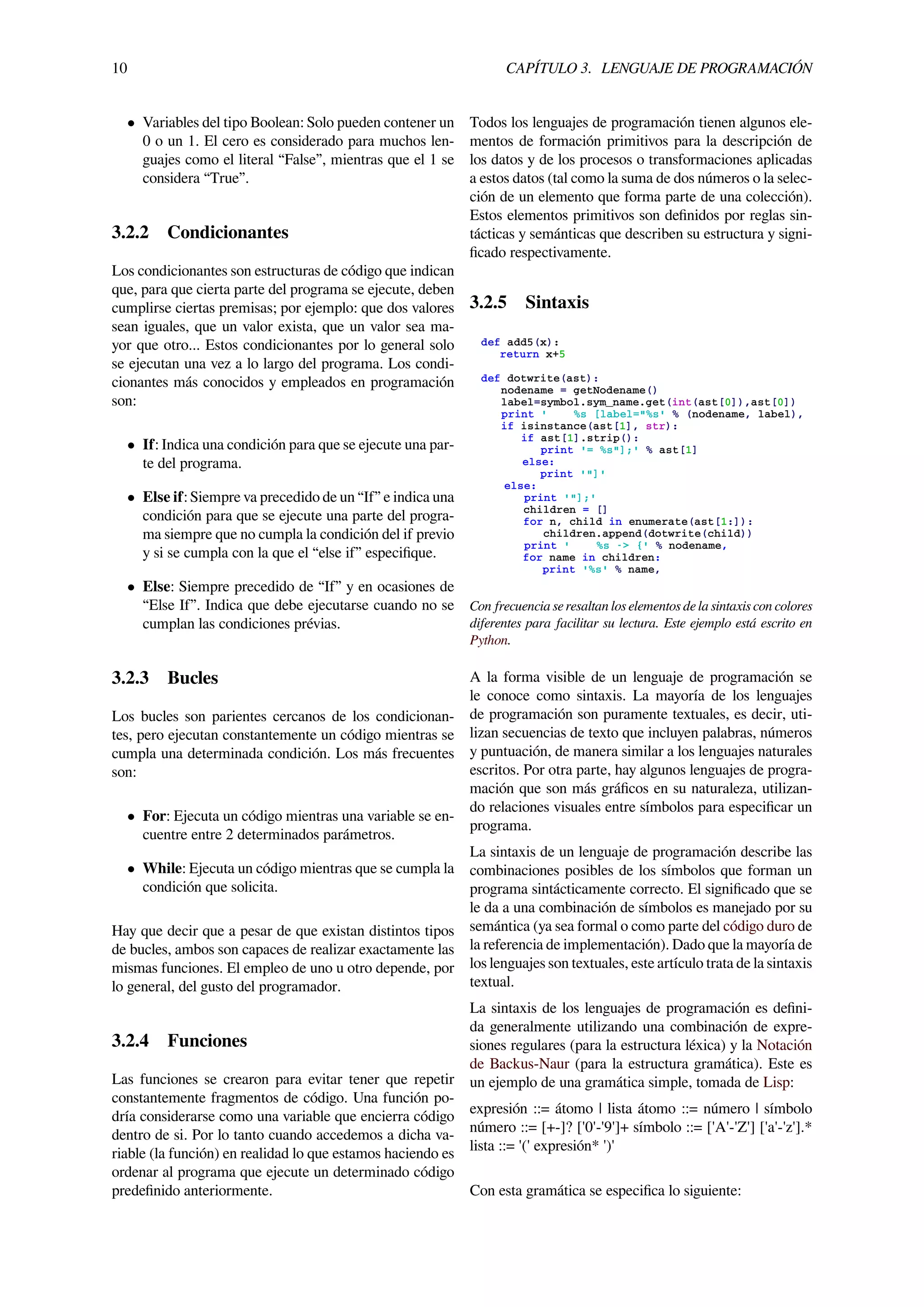 10 CAPÍTULO 3. LENGUAJE DE PROGRAMACIÓN
• Variables del tipo Boolean: Solo pueden contener un
0 o un 1. El cero es considerado para muchos len-
guajes como el literal “False”, mientras que el 1 se
considera “True”.
3.2.2 Condicionantes
Los condicionantes son estructuras de código que indican
que, para que cierta parte del programa se ejecute, deben
cumplirse ciertas premisas; por ejemplo: que dos valores
sean iguales, que un valor exista, que un valor sea ma-
yor que otro... Estos condicionantes por lo general solo
se ejecutan una vez a lo largo del programa. Los condi-
cionantes más conocidos y empleados en programación
son:
• If: Indica una condición para que se ejecute una par-
te del programa.
• Else if: Siempre va precedido de un “If” e indica una
condición para que se ejecute una parte del progra-
ma siempre que no cumpla la condición del if previo
y si se cumpla con la que el “else if” especiﬁque.
• Else: Siempre precedido de “If” y en ocasiones de
“Else If”. Indica que debe ejecutarse cuando no se
cumplan las condiciones prévias.
3.2.3 Bucles
Los bucles son parientes cercanos de los condicionan-
tes, pero ejecutan constantemente un código mientras se
cumpla una determinada condición. Los más frecuentes
son:
• For: Ejecuta un código mientras una variable se en-
cuentre entre 2 determinados parámetros.
• While: Ejecuta un código mientras que se cumpla la
condición que solicita.
Hay que decir que a pesar de que existan distintos tipos
de bucles, ambos son capaces de realizar exactamente las
mismas funciones. El empleo de uno u otro depende, por
lo general, del gusto del programador.
3.2.4 Funciones
Las funciones se crearon para evitar tener que repetir
constantemente fragmentos de código. Una función po-
dría considerarse como una variable que encierra código
dentro de si. Por lo tanto cuando accedemos a dicha va-
riable (la función) en realidad lo que estamos haciendo es
ordenar al programa que ejecute un determinado código
predeﬁnido anteriormente.
Todos los lenguajes de programación tienen algunos ele-
mentos de formación primitivos para la descripción de
los datos y de los procesos o transformaciones aplicadas
a estos datos (tal como la suma de dos números o la selec-
ción de un elemento que forma parte de una colección).
Estos elementos primitivos son deﬁnidos por reglas sin-
tácticas y semánticas que describen su estructura y signi-
ﬁcado respectivamente.
3.2.5 Sintaxis
def add5(x):
return x+5
def dotwrite(ast):
nodename = getNodename()
label=symbol.sym_name.get(int(ast[0]),ast[0])
print ' %s [label="%s' % (nodename, label),
if isinstance(ast[1], str):
if ast[1].strip():
print '= %s"];' % ast[1]
else:
print '"]'
else:
print '"];'
children = []
for n, child in enumerate(ast[1:]):
children.append(dotwrite(child))
print ' %s -> {' % nodename,
for name in children:
print '%s' % name,
Con frecuencia se resaltan los elementos de la sintaxis con colores
diferentes para facilitar su lectura. Este ejemplo está escrito en
Python.
A la forma visible de un lenguaje de programación se
le conoce como sintaxis. La mayoría de los lenguajes
de programación son puramente textuales, es decir, uti-
lizan secuencias de texto que incluyen palabras, números
y puntuación, de manera similar a los lenguajes naturales
escritos. Por otra parte, hay algunos lenguajes de progra-
mación que son más gráﬁcos en su naturaleza, utilizan-
do relaciones visuales entre símbolos para especiﬁcar un
programa.
La sintaxis de un lenguaje de programación describe las
combinaciones posibles de los símbolos que forman un
programa sintácticamente correcto. El signiﬁcado que se
le da a una combinación de símbolos es manejado por su
semántica (ya sea formal o como parte del código duro de
la referencia de implementación). Dado que la mayoría de
los lenguajes son textuales, este artículo trata de la sintaxis
textual.
La sintaxis de los lenguajes de programación es deﬁni-
da generalmente utilizando una combinación de expre-
siones regulares (para la estructura léxica) y la Notación
de Backus-Naur (para la estructura gramática). Este es
un ejemplo de una gramática simple, tomada de Lisp:
expresión ::= átomo | lista átomo ::= número | símbolo
número ::= [+-]? ['0'-'9']+ símbolo ::= ['A'-'Z'] ['a'-'z'].*
lista ::= '(' expresión* ')'
Con esta gramática se especiﬁca lo siguiente:
 