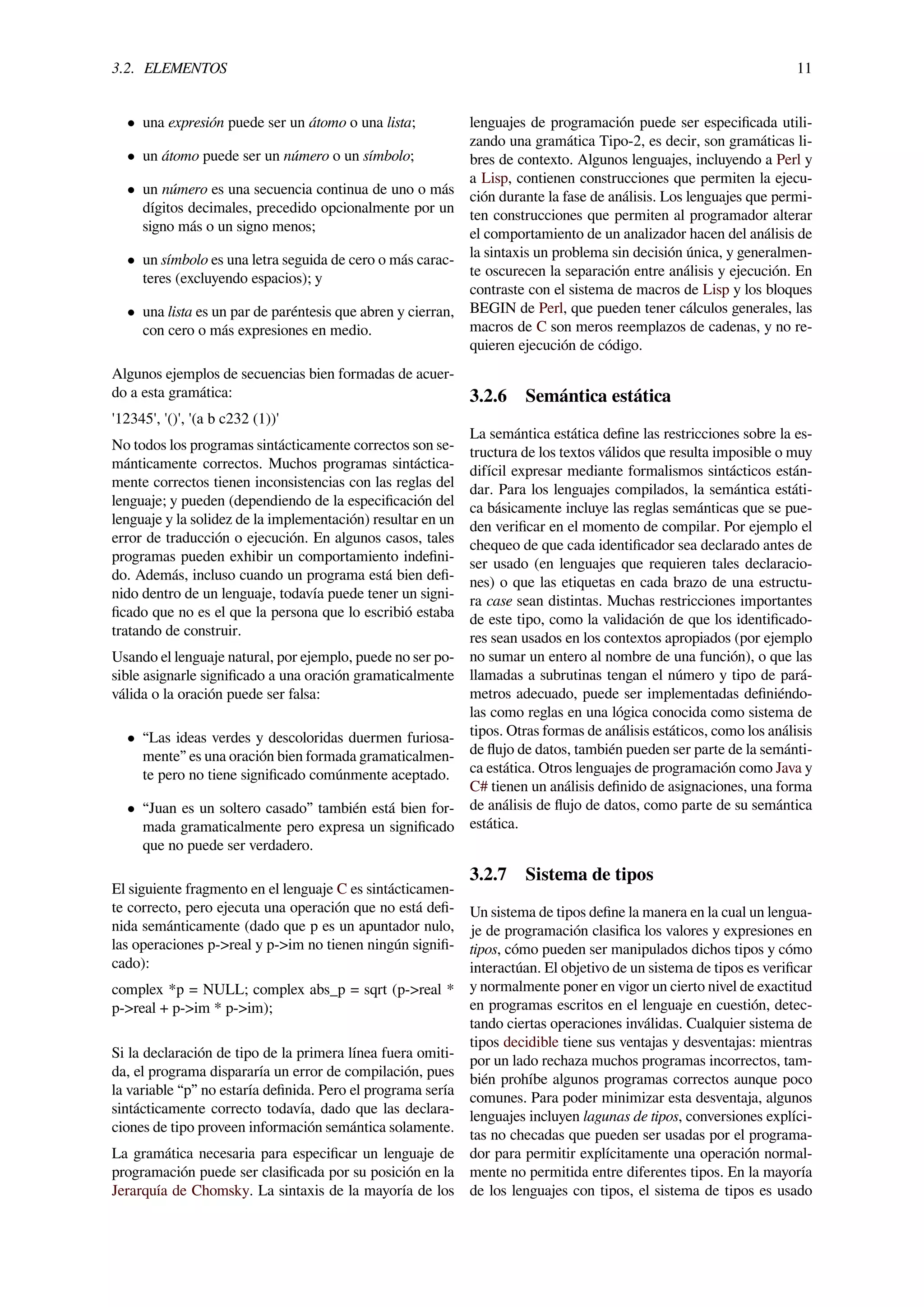 3.2. ELEMENTOS 11
• una expresión puede ser un átomo o una lista;
• un átomo puede ser un número o un símbolo;
• un número es una secuencia continua de uno o más
dígitos decimales, precedido opcionalmente por un
signo más o un signo menos;
• un símbolo es una letra seguida de cero o más carac-
teres (excluyendo espacios); y
• una lista es un par de paréntesis que abren y cierran,
con cero o más expresiones en medio.
Algunos ejemplos de secuencias bien formadas de acuer-
do a esta gramática:
'12345', '()', '(a b c232 (1))'
No todos los programas sintácticamente correctos son se-
mánticamente correctos. Muchos programas sintáctica-
mente correctos tienen inconsistencias con las reglas del
lenguaje; y pueden (dependiendo de la especiﬁcación del
lenguaje y la solidez de la implementación) resultar en un
error de traducción o ejecución. En algunos casos, tales
programas pueden exhibir un comportamiento indeﬁni-
do. Además, incluso cuando un programa está bien deﬁ-
nido dentro de un lenguaje, todavía puede tener un signi-
ﬁcado que no es el que la persona que lo escribió estaba
tratando de construir.
Usando el lenguaje natural, por ejemplo, puede no ser po-
sible asignarle signiﬁcado a una oración gramaticalmente
válida o la oración puede ser falsa:
• “Las ideas verdes y descoloridas duermen furiosa-
mente” es una oración bien formada gramaticalmen-
te pero no tiene signiﬁcado comúnmente aceptado.
• “Juan es un soltero casado” también está bien for-
mada gramaticalmente pero expresa un signiﬁcado
que no puede ser verdadero.
El siguiente fragmento en el lenguaje C es sintácticamen-
te correcto, pero ejecuta una operación que no está deﬁ-
nida semánticamente (dado que p es un apuntador nulo,
las operaciones p->real y p->im no tienen ningún signiﬁ-
cado):
complex *p = NULL; complex abs_p = sqrt (p->real *
p->real + p->im * p->im);
Si la declaración de tipo de la primera línea fuera omiti-
da, el programa dispararía un error de compilación, pues
la variable “p” no estaría deﬁnida. Pero el programa sería
sintácticamente correcto todavía, dado que las declara-
ciones de tipo proveen información semántica solamente.
La gramática necesaria para especiﬁcar un lenguaje de
programación puede ser clasiﬁcada por su posición en la
Jerarquía de Chomsky. La sintaxis de la mayoría de los
lenguajes de programación puede ser especiﬁcada utili-
zando una gramática Tipo-2, es decir, son gramáticas li-
bres de contexto. Algunos lenguajes, incluyendo a Perl y
a Lisp, contienen construcciones que permiten la ejecu-
ción durante la fase de análisis. Los lenguajes que permi-
ten construcciones que permiten al programador alterar
el comportamiento de un analizador hacen del análisis de
la sintaxis un problema sin decisión única, y generalmen-
te oscurecen la separación entre análisis y ejecución. En
contraste con el sistema de macros de Lisp y los bloques
BEGIN de Perl, que pueden tener cálculos generales, las
macros de C son meros reemplazos de cadenas, y no re-
quieren ejecución de código.
3.2.6 Semántica estática
La semántica estática deﬁne las restricciones sobre la es-
tructura de los textos válidos que resulta imposible o muy
difícil expresar mediante formalismos sintácticos están-
dar. Para los lenguajes compilados, la semántica estáti-
ca básicamente incluye las reglas semánticas que se pue-
den veriﬁcar en el momento de compilar. Por ejemplo el
chequeo de que cada identiﬁcador sea declarado antes de
ser usado (en lenguajes que requieren tales declaracio-
nes) o que las etiquetas en cada brazo de una estructu-
ra case sean distintas. Muchas restricciones importantes
de este tipo, como la validación de que los identiﬁcado-
res sean usados en los contextos apropiados (por ejemplo
no sumar un entero al nombre de una función), o que las
llamadas a subrutinas tengan el número y tipo de pará-
metros adecuado, puede ser implementadas deﬁniéndo-
las como reglas en una lógica conocida como sistema de
tipos. Otras formas de análisis estáticos, como los análisis
de ﬂujo de datos, también pueden ser parte de la semánti-
ca estática. Otros lenguajes de programación como Java y
C# tienen un análisis deﬁnido de asignaciones, una forma
de análisis de ﬂujo de datos, como parte de su semántica
estática.
3.2.7 Sistema de tipos
Un sistema de tipos deﬁne la manera en la cual un lengua-
je de programación clasiﬁca los valores y expresiones en
tipos, cómo pueden ser manipulados dichos tipos y cómo
interactúan. El objetivo de un sistema de tipos es veriﬁcar
y normalmente poner en vigor un cierto nivel de exactitud
en programas escritos en el lenguaje en cuestión, detec-
tando ciertas operaciones inválidas. Cualquier sistema de
tipos decidible tiene sus ventajas y desventajas: mientras
por un lado rechaza muchos programas incorrectos, tam-
bién prohíbe algunos programas correctos aunque poco
comunes. Para poder minimizar esta desventaja, algunos
lenguajes incluyen lagunas de tipos, conversiones explíci-
tas no checadas que pueden ser usadas por el programa-
dor para permitir explícitamente una operación normal-
mente no permitida entre diferentes tipos. En la mayoría
de los lenguajes con tipos, el sistema de tipos es usado
 