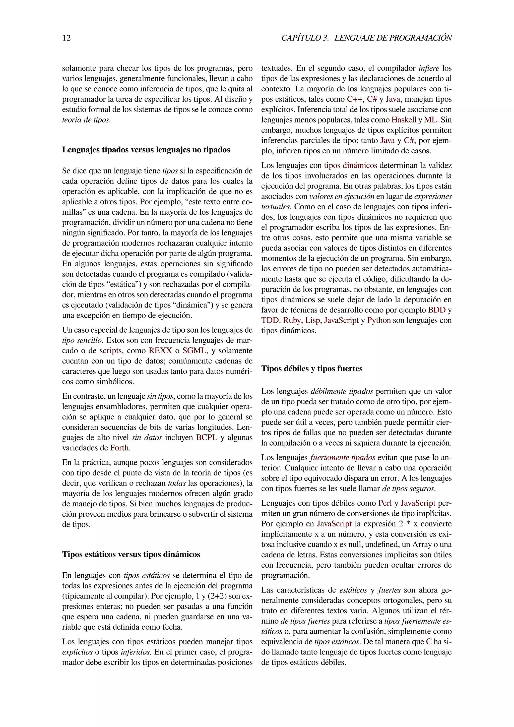 12 CAPÍTULO 3. LENGUAJE DE PROGRAMACIÓN
solamente para checar los tipos de los programas, pero
varios lenguajes, generalmente funcionales, llevan a cabo
lo que se conoce como inferencia de tipos, que le quita al
programador la tarea de especiﬁcar los tipos. Al diseño y
estudio formal de los sistemas de tipos se le conoce como
teoría de tipos.
Lenguajes tipados versus lenguajes no tipados
Se dice que un lenguaje tiene tipos si la especiﬁcación de
cada operación deﬁne tipos de datos para los cuales la
operación es aplicable, con la implicación de que no es
aplicable a otros tipos. Por ejemplo, “este texto entre co-
millas” es una cadena. En la mayoría de los lenguajes de
programación, dividir un número por una cadena no tiene
ningún signiﬁcado. Por tanto, la mayoría de los lenguajes
de programación modernos rechazaran cualquier intento
de ejecutar dicha operación por parte de algún programa.
En algunos lenguajes, estas operaciones sin signiﬁcado
son detectadas cuando el programa es compilado (valida-
ción de tipos “estática”) y son rechazadas por el compila-
dor, mientras en otros son detectadas cuando el programa
es ejecutado (validación de tipos “dinámica”) y se genera
una excepción en tiempo de ejecución.
Un caso especial de lenguajes de tipo son los lenguajes de
tipo sencillo. Estos son con frecuencia lenguajes de mar-
cado o de scripts, como REXX o SGML, y solamente
cuentan con un tipo de datos; comúnmente cadenas de
caracteres que luego son usadas tanto para datos numéri-
cos como simbólicos.
En contraste, un lenguaje sin tipos, como la mayoría de los
lenguajes ensambladores, permiten que cualquier opera-
ción se aplique a cualquier dato, que por lo general se
consideran secuencias de bits de varias longitudes. Len-
guajes de alto nivel sin datos incluyen BCPL y algunas
variedades de Forth.
En la práctica, aunque pocos lenguajes son considerados
con tipo desde el punto de vista de la teoría de tipos (es
decir, que veriﬁcan o rechazan todas las operaciones), la
mayoría de los lenguajes modernos ofrecen algún grado
de manejo de tipos. Si bien muchos lenguajes de produc-
ción proveen medios para brincarse o subvertir el sistema
de tipos.
Tipos estáticos versus tipos dinámicos
En lenguajes con tipos estáticos se determina el tipo de
todas las expresiones antes de la ejecución del programa
(típicamente al compilar). Por ejemplo, 1 y (2+2) son ex-
presiones enteras; no pueden ser pasadas a una función
que espera una cadena, ni pueden guardarse en una va-
riable que está deﬁnida como fecha.
Los lenguajes con tipos estáticos pueden manejar tipos
explícitos o tipos inferidos. En el primer caso, el progra-
mador debe escribir los tipos en determinadas posiciones
textuales. En el segundo caso, el compilador inﬁere los
tipos de las expresiones y las declaraciones de acuerdo al
contexto. La mayoría de los lenguajes populares con ti-
pos estáticos, tales como C++, C# y Java, manejan tipos
explícitos. Inferencia total de los tipos suele asociarse con
lenguajes menos populares, tales como Haskell y ML. Sin
embargo, muchos lenguajes de tipos explícitos permiten
inferencias parciales de tipo; tanto Java y C#, por ejem-
plo, inﬁeren tipos en un número limitado de casos.
Los lenguajes con tipos dinámicos determinan la validez
de los tipos involucrados en las operaciones durante la
ejecución del programa. En otras palabras, los tipos están
asociados con valores en ejecución en lugar de expresiones
textuales. Como en el caso de lenguajes con tipos inferi-
dos, los lenguajes con tipos dinámicos no requieren que
el programador escriba los tipos de las expresiones. En-
tre otras cosas, esto permite que una misma variable se
pueda asociar con valores de tipos distintos en diferentes
momentos de la ejecución de un programa. Sin embargo,
los errores de tipo no pueden ser detectados automática-
mente hasta que se ejecuta el código, diﬁcultando la de-
puración de los programas, no obstante, en lenguajes con
tipos dinámicos se suele dejar de lado la depuración en
favor de técnicas de desarrollo como por ejemplo BDD y
TDD. Ruby, Lisp, JavaScript y Python son lenguajes con
tipos dinámicos.
Tipos débiles y tipos fuertes
Los lenguajes débilmente tipados permiten que un valor
de un tipo pueda ser tratado como de otro tipo, por ejem-
plo una cadena puede ser operada como un número. Esto
puede ser útil a veces, pero también puede permitir cier-
tos tipos de fallas que no pueden ser detectadas durante
la compilación o a veces ni siquiera durante la ejecución.
Los lenguajes fuertemente tipados evitan que pase lo an-
terior. Cualquier intento de llevar a cabo una operación
sobre el tipo equivocado dispara un error. A los lenguajes
con tipos fuertes se les suele llamar de tipos seguros.
Lenguajes con tipos débiles como Perl y JavaScript per-
miten un gran número de conversiones de tipo implícitas.
Por ejemplo en JavaScript la expresión 2 * x convierte
implícitamente x a un número, y esta conversión es exi-
tosa inclusive cuando x es null, undeﬁned, un Array o una
cadena de letras. Estas conversiones implícitas son útiles
con frecuencia, pero también pueden ocultar errores de
programación.
Las características de estáticos y fuertes son ahora ge-
neralmente consideradas conceptos ortogonales, pero su
trato en diferentes textos varia. Algunos utilizan el tér-
mino de tipos fuertes para referirse a tipos fuertemente es-
táticos o, para aumentar la confusión, simplemente como
equivalencia de tipos estáticos. De tal manera que C ha si-
do llamado tanto lenguaje de tipos fuertes como lenguaje
de tipos estáticos débiles.
 