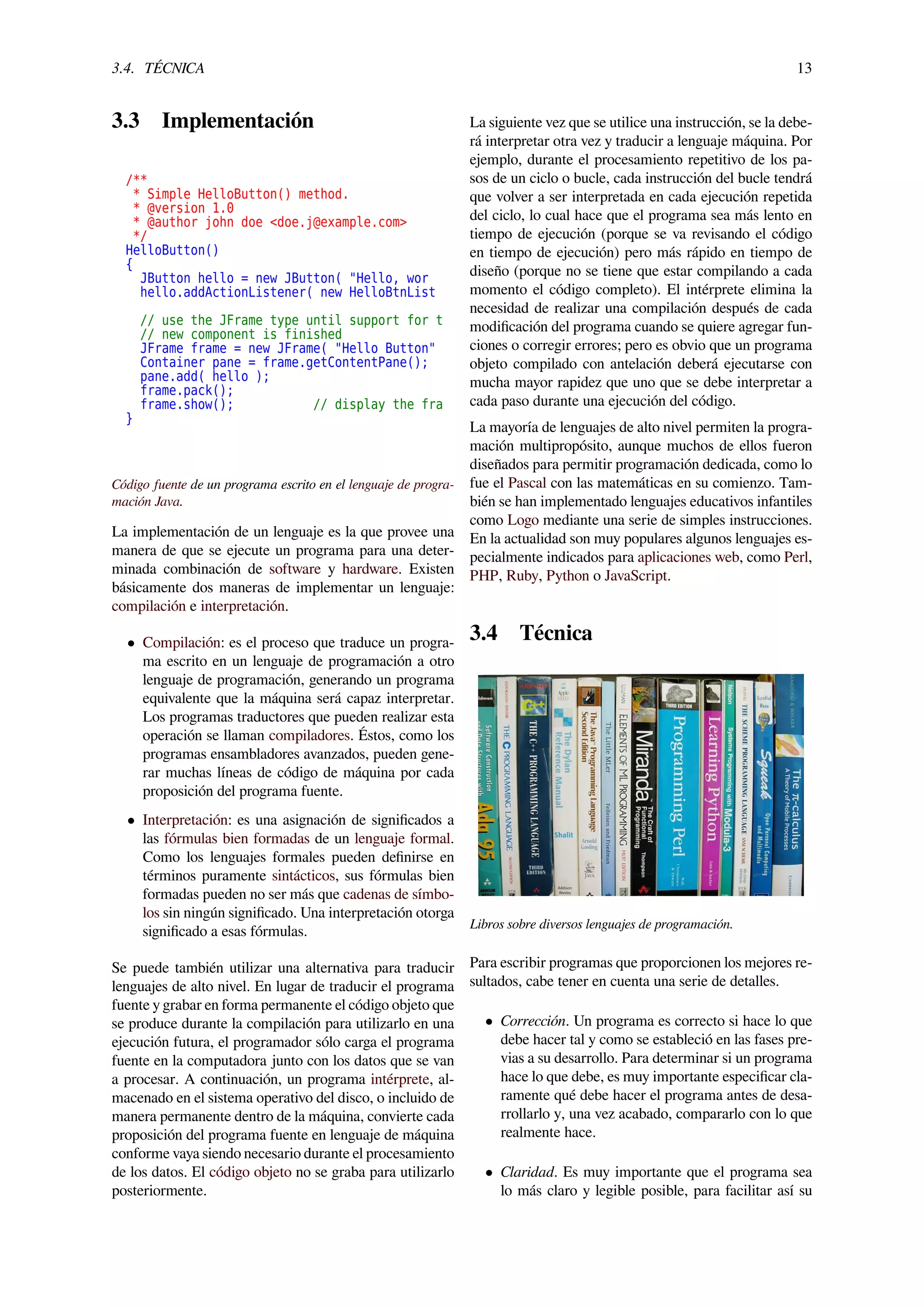 3.4. TÉCNICA 13
3.3 Implementación
/**
* Simple HelloButton() method.
* @version 1.0
* @author john doe <doe.j@example.com>
*/
HelloButton()
{
JButton hello = new JButton( "Hello, wor
hello.addActionListener( new HelloBtnList
// use the JFrame type until support for t
// new component is finished
JFrame frame = new JFrame( "Hello Button"
Container pane = frame.getContentPane();
pane.add( hello );
frame.pack();
frame.show(); // display the fra
}
Código fuente de un programa escrito en el lenguaje de progra-
mación Java.
La implementación de un lenguaje es la que provee una
manera de que se ejecute un programa para una deter-
minada combinación de software y hardware. Existen
básicamente dos maneras de implementar un lenguaje:
compilación e interpretación.
• Compilación: es el proceso que traduce un progra-
ma escrito en un lenguaje de programación a otro
lenguaje de programación, generando un programa
equivalente que la máquina será capaz interpretar.
Los programas traductores que pueden realizar esta
operación se llaman compiladores. Éstos, como los
programas ensambladores avanzados, pueden gene-
rar muchas líneas de código de máquina por cada
proposición del programa fuente.
• Interpretación: es una asignación de signiﬁcados a
las fórmulas bien formadas de un lenguaje formal.
Como los lenguajes formales pueden deﬁnirse en
términos puramente sintácticos, sus fórmulas bien
formadas pueden no ser más que cadenas de símbo-
los sin ningún signiﬁcado. Una interpretación otorga
signiﬁcado a esas fórmulas.
Se puede también utilizar una alternativa para traducir
lenguajes de alto nivel. En lugar de traducir el programa
fuente y grabar en forma permanente el código objeto que
se produce durante la compilación para utilizarlo en una
ejecución futura, el programador sólo carga el programa
fuente en la computadora junto con los datos que se van
a procesar. A continuación, un programa intérprete, al-
macenado en el sistema operativo del disco, o incluido de
manera permanente dentro de la máquina, convierte cada
proposición del programa fuente en lenguaje de máquina
conforme vaya siendo necesario durante el procesamiento
de los datos. El código objeto no se graba para utilizarlo
posteriormente.
La siguiente vez que se utilice una instrucción, se la debe-
rá interpretar otra vez y traducir a lenguaje máquina. Por
ejemplo, durante el procesamiento repetitivo de los pa-
sos de un ciclo o bucle, cada instrucción del bucle tendrá
que volver a ser interpretada en cada ejecución repetida
del ciclo, lo cual hace que el programa sea más lento en
tiempo de ejecución (porque se va revisando el código
en tiempo de ejecución) pero más rápido en tiempo de
diseño (porque no se tiene que estar compilando a cada
momento el código completo). El intérprete elimina la
necesidad de realizar una compilación después de cada
modiﬁcación del programa cuando se quiere agregar fun-
ciones o corregir errores; pero es obvio que un programa
objeto compilado con antelación deberá ejecutarse con
mucha mayor rapidez que uno que se debe interpretar a
cada paso durante una ejecución del código.
La mayoría de lenguajes de alto nivel permiten la progra-
mación multipropósito, aunque muchos de ellos fueron
diseñados para permitir programación dedicada, como lo
fue el Pascal con las matemáticas en su comienzo. Tam-
bién se han implementado lenguajes educativos infantiles
como Logo mediante una serie de simples instrucciones.
En la actualidad son muy populares algunos lenguajes es-
pecialmente indicados para aplicaciones web, como Perl,
PHP, Ruby, Python o JavaScript.
3.4 Técnica
Libros sobre diversos lenguajes de programación.
Para escribir programas que proporcionen los mejores re-
sultados, cabe tener en cuenta una serie de detalles.
• Corrección. Un programa es correcto si hace lo que
debe hacer tal y como se estableció en las fases pre-
vias a su desarrollo. Para determinar si un programa
hace lo que debe, es muy importante especiﬁcar cla-
ramente qué debe hacer el programa antes de desa-
rrollarlo y, una vez acabado, compararlo con lo que
realmente hace.
• Claridad. Es muy importante que el programa sea
lo más claro y legible posible, para facilitar así su
 
