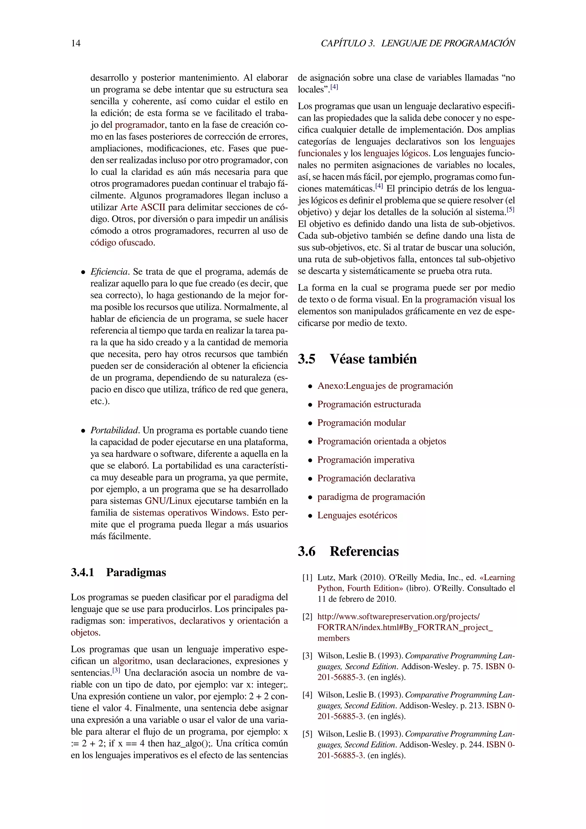14 CAPÍTULO 3. LENGUAJE DE PROGRAMACIÓN
desarrollo y posterior mantenimiento. Al elaborar
un programa se debe intentar que su estructura sea
sencilla y coherente, así como cuidar el estilo en
la edición; de esta forma se ve facilitado el traba-
jo del programador, tanto en la fase de creación co-
mo en las fases posteriores de corrección de errores,
ampliaciones, modiﬁcaciones, etc. Fases que pue-
den ser realizadas incluso por otro programador, con
lo cual la claridad es aún más necesaria para que
otros programadores puedan continuar el trabajo fá-
cilmente. Algunos programadores llegan incluso a
utilizar Arte ASCII para delimitar secciones de có-
digo. Otros, por diversión o para impedir un análisis
cómodo a otros programadores, recurren al uso de
código ofuscado.
• Eﬁciencia. Se trata de que el programa, además de
realizar aquello para lo que fue creado (es decir, que
sea correcto), lo haga gestionando de la mejor for-
ma posible los recursos que utiliza. Normalmente, al
hablar de eﬁciencia de un programa, se suele hacer
referencia al tiempo que tarda en realizar la tarea pa-
ra la que ha sido creado y a la cantidad de memoria
que necesita, pero hay otros recursos que también
pueden ser de consideración al obtener la eﬁciencia
de un programa, dependiendo de su naturaleza (es-
pacio en disco que utiliza, tráﬁco de red que genera,
etc.).
• Portabilidad. Un programa es portable cuando tiene
la capacidad de poder ejecutarse en una plataforma,
ya sea hardware o software, diferente a aquella en la
que se elaboró. La portabilidad es una característi-
ca muy deseable para un programa, ya que permite,
por ejemplo, a un programa que se ha desarrollado
para sistemas GNU/Linux ejecutarse también en la
familia de sistemas operativos Windows. Esto per-
mite que el programa pueda llegar a más usuarios
más fácilmente.
3.4.1 Paradigmas
Los programas se pueden clasiﬁcar por el paradigma del
lenguaje que se use para producirlos. Los principales pa-
radigmas son: imperativos, declarativos y orientación a
objetos.
Los programas que usan un lenguaje imperativo espe-
ciﬁcan un algoritmo, usan declaraciones, expresiones y
sentencias.[3]
Una declaración asocia un nombre de va-
riable con un tipo de dato, por ejemplo: var x: integer;.
Una expresión contiene un valor, por ejemplo: 2 + 2 con-
tiene el valor 4. Finalmente, una sentencia debe asignar
una expresión a una variable o usar el valor de una varia-
ble para alterar el ﬂujo de un programa, por ejemplo: x
:= 2 + 2; if x == 4 then haz_algo();. Una crítica común
en los lenguajes imperativos es el efecto de las sentencias
de asignación sobre una clase de variables llamadas “no
locales”.[4]
Los programas que usan un lenguaje declarativo especiﬁ-
can las propiedades que la salida debe conocer y no espe-
ciﬁca cualquier detalle de implementación. Dos amplias
categorías de lenguajes declarativos son los lenguajes
funcionales y los lenguajes lógicos. Los lenguajes funcio-
nales no permiten asignaciones de variables no locales,
así, se hacen más fácil, por ejemplo, programas como fun-
ciones matemáticas.[4]
El principio detrás de los lengua-
jes lógicos es deﬁnir el problema que se quiere resolver (el
objetivo) y dejar los detalles de la solución al sistema.[5]
El objetivo es deﬁnido dando una lista de sub-objetivos.
Cada sub-objetivo también se deﬁne dando una lista de
sus sub-objetivos, etc. Si al tratar de buscar una solución,
una ruta de sub-objetivos falla, entonces tal sub-objetivo
se descarta y sistemáticamente se prueba otra ruta.
La forma en la cual se programa puede ser por medio
de texto o de forma visual. En la programación visual los
elementos son manipulados gráﬁcamente en vez de espe-
ciﬁcarse por medio de texto.
3.5 Véase también
• Anexo:Lenguajes de programación
• Programación estructurada
• Programación modular
• Programación orientada a objetos
• Programación imperativa
• Programación declarativa
• paradigma de programación
• Lenguajes esotéricos
3.6 Referencias
[1] Lutz, Mark (2010). O'Reilly Media, Inc., ed. «Learning
Python, Fourth Edition» (libro). O'Reilly. Consultado el
11 de febrero de 2010.
[2] http://www.softwarepreservation.org/projects/
FORTRAN/index.html#By_FORTRAN_project_
members
[3] Wilson, Leslie B. (1993). Comparative Programming Lan-
guages, Second Edition. Addison-Wesley. p. 75. ISBN 0-
201-56885-3. (en inglés).
[4] Wilson, Leslie B. (1993). Comparative Programming Lan-
guages, Second Edition. Addison-Wesley. p. 213. ISBN 0-
201-56885-3. (en inglés).
[5] Wilson, Leslie B. (1993). Comparative Programming Lan-
guages, Second Edition. Addison-Wesley. p. 244. ISBN 0-
201-56885-3. (en inglés).
 
