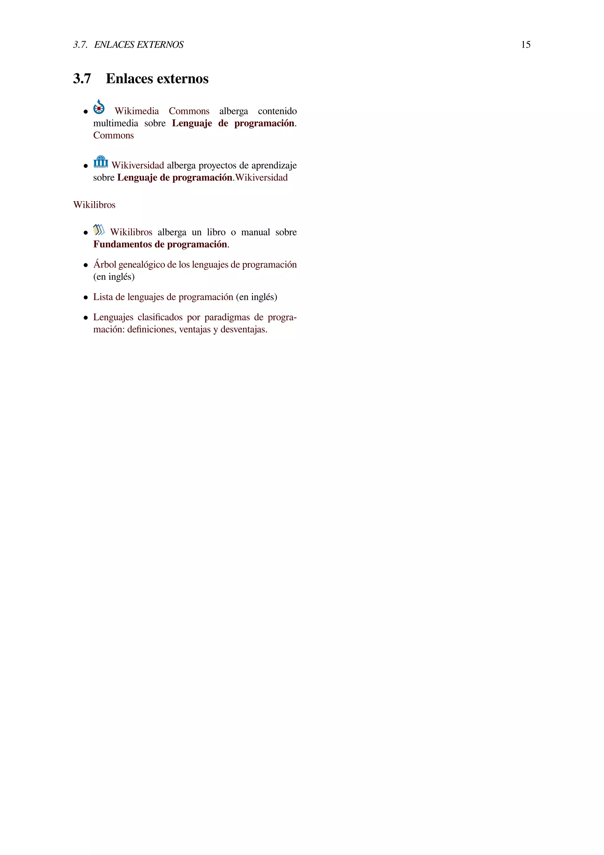 3.7. ENLACES EXTERNOS 15
3.7 Enlaces externos
• Wikimedia Commons alberga contenido
multimedia sobre Lenguaje de programación.
Commons
• Wikiversidad alberga proyectos de aprendizaje
sobre Lenguaje de programación.Wikiversidad
Wikilibros
• Wikilibros alberga un libro o manual sobre
Fundamentos de programación.
• Árbol genealógico de los lenguajes de programación
(en inglés)
• Lista de lenguajes de programación (en inglés)
• Lenguajes clasiﬁcados por paradigmas de progra-
mación: deﬁniciones, ventajas y desventajas.
 