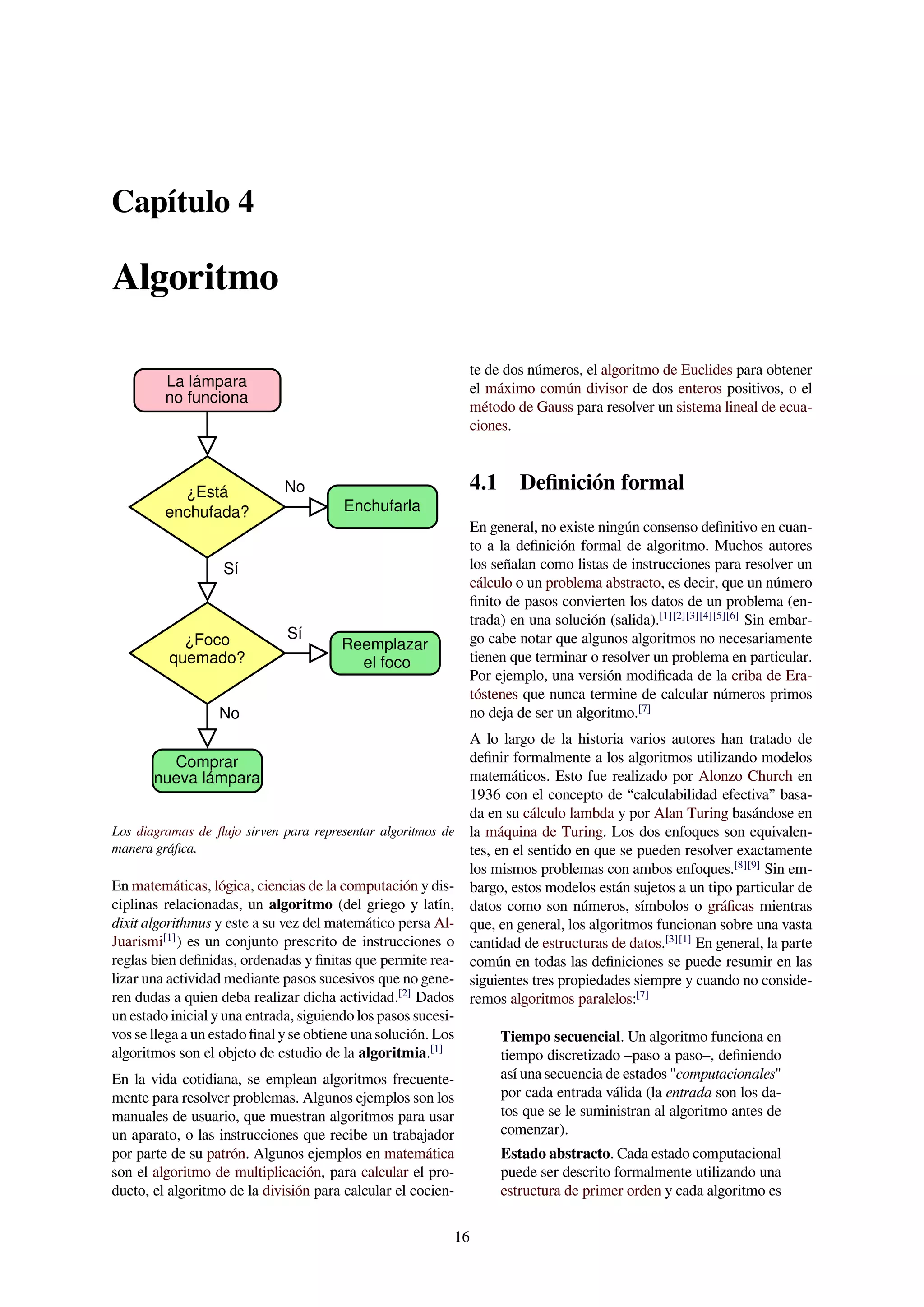 Capítulo 4
Algoritmo
La lámpara
no funciona
¿Está
enchufada?
¿Foco
quemado?
Comprar
nueva lámpara
No
Reemplazar
el foco
Enchufarla
Sí
No
Sí
Los diagramas de ﬂujo sirven para representar algoritmos de
manera gráﬁca.
En matemáticas, lógica, ciencias de la computación y dis-
ciplinas relacionadas, un algoritmo (del griego y latín,
dixit algorithmus y este a su vez del matemático persa Al-
Juarismi[1]
) es un conjunto prescrito de instrucciones o
reglas bien deﬁnidas, ordenadas y ﬁnitas que permite rea-
lizar una actividad mediante pasos sucesivos que no gene-
ren dudas a quien deba realizar dicha actividad.[2]
Dados
un estado inicial y una entrada, siguiendo los pasos sucesi-
vos se llega a un estado ﬁnal y se obtiene una solución. Los
algoritmos son el objeto de estudio de la algoritmia.[1]
En la vida cotidiana, se emplean algoritmos frecuente-
mente para resolver problemas. Algunos ejemplos son los
manuales de usuario, que muestran algoritmos para usar
un aparato, o las instrucciones que recibe un trabajador
por parte de su patrón. Algunos ejemplos en matemática
son el algoritmo de multiplicación, para calcular el pro-
ducto, el algoritmo de la división para calcular el cocien-
te de dos números, el algoritmo de Euclides para obtener
el máximo común divisor de dos enteros positivos, o el
método de Gauss para resolver un sistema lineal de ecua-
ciones.
4.1 Deﬁnición formal
En general, no existe ningún consenso deﬁnitivo en cuan-
to a la deﬁnición formal de algoritmo. Muchos autores
los señalan como listas de instrucciones para resolver un
cálculo o un problema abstracto, es decir, que un número
ﬁnito de pasos convierten los datos de un problema (en-
trada) en una solución (salida).[1][2][3][4][5][6]
Sin embar-
go cabe notar que algunos algoritmos no necesariamente
tienen que terminar o resolver un problema en particular.
Por ejemplo, una versión modiﬁcada de la criba de Era-
tóstenes que nunca termine de calcular números primos
no deja de ser un algoritmo.[7]
A lo largo de la historia varios autores han tratado de
deﬁnir formalmente a los algoritmos utilizando modelos
matemáticos. Esto fue realizado por Alonzo Church en
1936 con el concepto de “calculabilidad efectiva” basa-
da en su cálculo lambda y por Alan Turing basándose en
la máquina de Turing. Los dos enfoques son equivalen-
tes, en el sentido en que se pueden resolver exactamente
los mismos problemas con ambos enfoques.[8][9]
Sin em-
bargo, estos modelos están sujetos a un tipo particular de
datos como son números, símbolos o gráﬁcas mientras
que, en general, los algoritmos funcionan sobre una vasta
cantidad de estructuras de datos.[3][1]
En general, la parte
común en todas las deﬁniciones se puede resumir en las
siguientes tres propiedades siempre y cuando no conside-
remos algoritmos paralelos:[7]
Tiempo secuencial. Un algoritmo funciona en
tiempo discretizado –paso a paso–, deﬁniendo
así una secuencia de estados "computacionales"
por cada entrada válida (la entrada son los da-
tos que se le suministran al algoritmo antes de
comenzar).
Estado abstracto. Cada estado computacional
puede ser descrito formalmente utilizando una
estructura de primer orden y cada algoritmo es
16
 