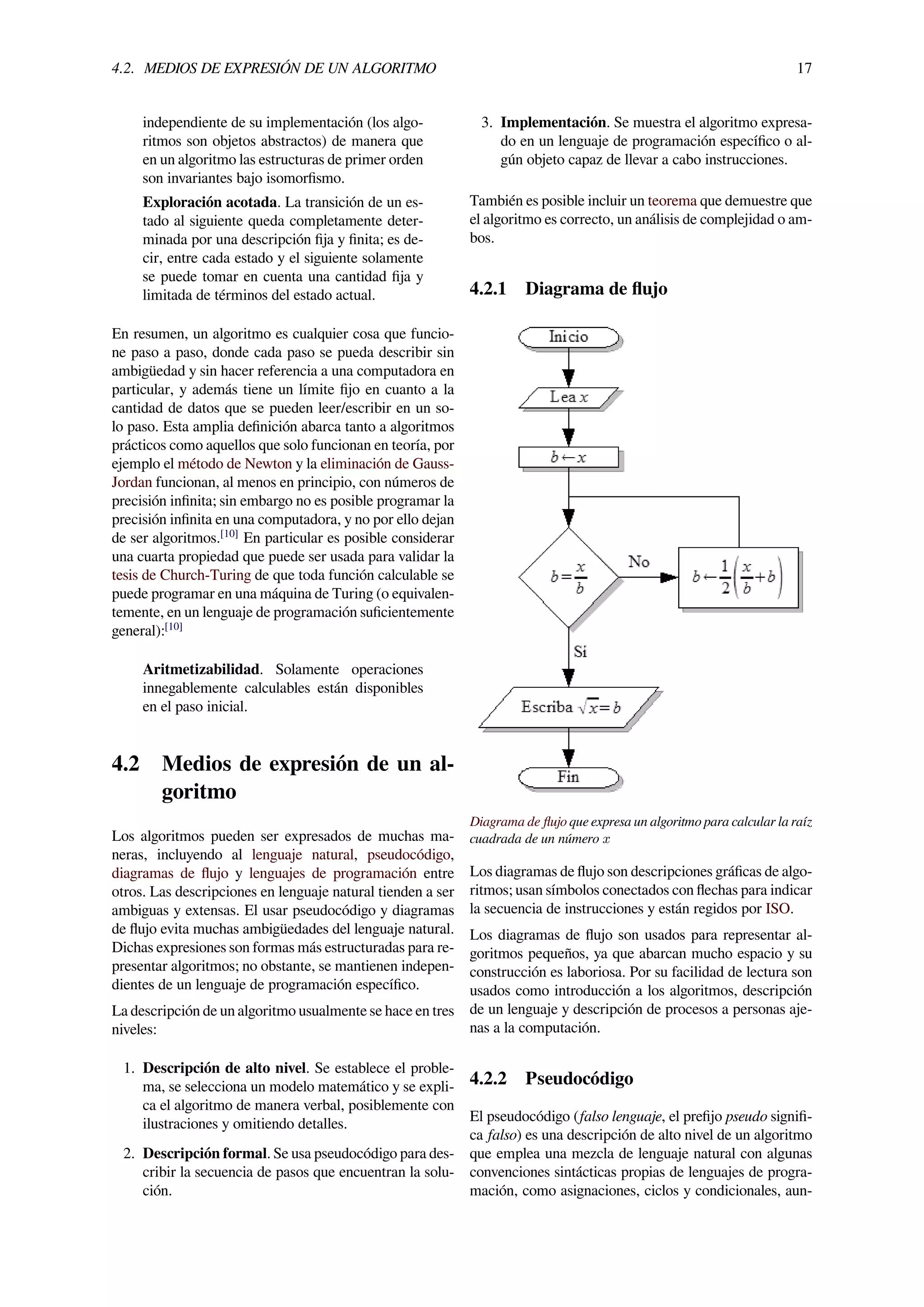 4.2. MEDIOS DE EXPRESIÓN DE UN ALGORITMO 17
independiente de su implementación (los algo-
ritmos son objetos abstractos) de manera que
en un algoritmo las estructuras de primer orden
son invariantes bajo isomorﬁsmo.
Exploración acotada. La transición de un es-
tado al siguiente queda completamente deter-
minada por una descripción ﬁja y ﬁnita; es de-
cir, entre cada estado y el siguiente solamente
se puede tomar en cuenta una cantidad ﬁja y
limitada de términos del estado actual.
En resumen, un algoritmo es cualquier cosa que funcio-
ne paso a paso, donde cada paso se pueda describir sin
ambigüedad y sin hacer referencia a una computadora en
particular, y además tiene un límite ﬁjo en cuanto a la
cantidad de datos que se pueden leer/escribir en un so-
lo paso. Esta amplia deﬁnición abarca tanto a algoritmos
prácticos como aquellos que solo funcionan en teoría, por
ejemplo el método de Newton y la eliminación de Gauss-
Jordan funcionan, al menos en principio, con números de
precisión inﬁnita; sin embargo no es posible programar la
precisión inﬁnita en una computadora, y no por ello dejan
de ser algoritmos.[10]
En particular es posible considerar
una cuarta propiedad que puede ser usada para validar la
tesis de Church-Turing de que toda función calculable se
puede programar en una máquina de Turing (o equivalen-
temente, en un lenguaje de programación suﬁcientemente
general):[10]
Aritmetizabilidad. Solamente operaciones
innegablemente calculables están disponibles
en el paso inicial.
4.2 Medios de expresión de un al-
goritmo
Los algoritmos pueden ser expresados de muchas ma-
neras, incluyendo al lenguaje natural, pseudocódigo,
diagramas de ﬂujo y lenguajes de programación entre
otros. Las descripciones en lenguaje natural tienden a ser
ambiguas y extensas. El usar pseudocódigo y diagramas
de ﬂujo evita muchas ambigüedades del lenguaje natural.
Dichas expresiones son formas más estructuradas para re-
presentar algoritmos; no obstante, se mantienen indepen-
dientes de un lenguaje de programación especíﬁco.
La descripción de un algoritmo usualmente se hace en tres
niveles:
1. Descripción de alto nivel. Se establece el proble-
ma, se selecciona un modelo matemático y se expli-
ca el algoritmo de manera verbal, posiblemente con
ilustraciones y omitiendo detalles.
2. Descripción formal. Se usa pseudocódigo para des-
cribir la secuencia de pasos que encuentran la solu-
ción.
3. Implementación. Se muestra el algoritmo expresa-
do en un lenguaje de programación especíﬁco o al-
gún objeto capaz de llevar a cabo instrucciones.
También es posible incluir un teorema que demuestre que
el algoritmo es correcto, un análisis de complejidad o am-
bos.
4.2.1 Diagrama de ﬂujo
Diagrama de ﬂujo que expresa un algoritmo para calcular la raíz
cuadrada de un número x
Los diagramas de ﬂujo son descripciones gráﬁcas de algo-
ritmos; usan símbolos conectados con ﬂechas para indicar
la secuencia de instrucciones y están regidos por ISO.
Los diagramas de ﬂujo son usados para representar al-
goritmos pequeños, ya que abarcan mucho espacio y su
construcción es laboriosa. Por su facilidad de lectura son
usados como introducción a los algoritmos, descripción
de un lenguaje y descripción de procesos a personas aje-
nas a la computación.
4.2.2 Pseudocódigo
El pseudocódigo (falso lenguaje, el preﬁjo pseudo signiﬁ-
ca falso) es una descripción de alto nivel de un algoritmo
que emplea una mezcla de lenguaje natural con algunas
convenciones sintácticas propias de lenguajes de progra-
mación, como asignaciones, ciclos y condicionales, aun-
 