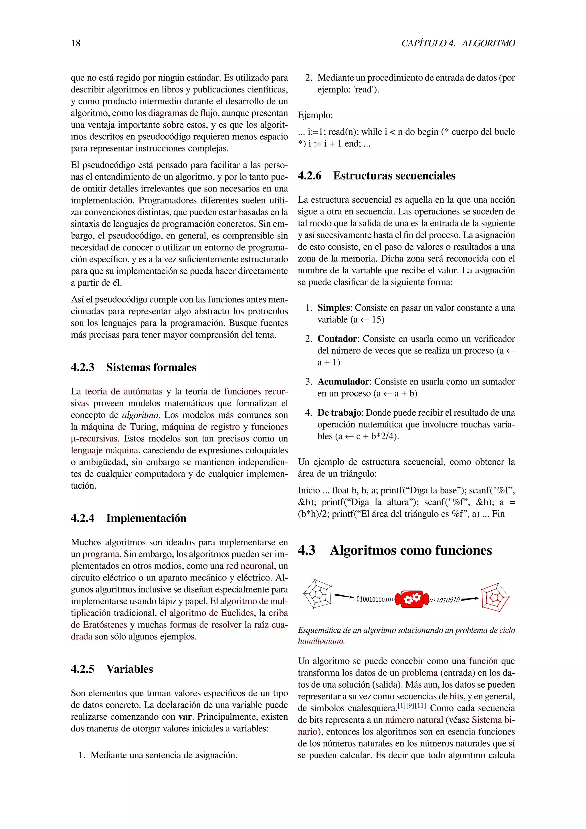 18 CAPÍTULO 4. ALGORITMO
que no está regido por ningún estándar. Es utilizado para
describir algoritmos en libros y publicaciones cientíﬁcas,
y como producto intermedio durante el desarrollo de un
algoritmo, como los diagramas de ﬂujo, aunque presentan
una ventaja importante sobre estos, y es que los algorit-
mos descritos en pseudocódigo requieren menos espacio
para representar instrucciones complejas.
El pseudocódigo está pensado para facilitar a las perso-
nas el entendimiento de un algoritmo, y por lo tanto pue-
de omitir detalles irrelevantes que son necesarios en una
implementación. Programadores diferentes suelen utili-
zar convenciones distintas, que pueden estar basadas en la
sintaxis de lenguajes de programación concretos. Sin em-
bargo, el pseudocódigo, en general, es comprensible sin
necesidad de conocer o utilizar un entorno de programa-
ción especíﬁco, y es a la vez suﬁcientemente estructurado
para que su implementación se pueda hacer directamente
a partir de él.
Así el pseudocódigo cumple con las funciones antes men-
cionadas para representar algo abstracto los protocolos
son los lenguajes para la programación. Busque fuentes
más precisas para tener mayor comprensión del tema.
4.2.3 Sistemas formales
La teoría de autómatas y la teoría de funciones recur-
sivas proveen modelos matemáticos que formalizan el
concepto de algoritmo. Los modelos más comunes son
la máquina de Turing, máquina de registro y funciones
μ-recursivas. Estos modelos son tan precisos como un
lenguaje máquina, careciendo de expresiones coloquiales
o ambigüedad, sin embargo se mantienen independien-
tes de cualquier computadora y de cualquier implemen-
tación.
4.2.4 Implementación
Muchos algoritmos son ideados para implementarse en
un programa. Sin embargo, los algoritmos pueden ser im-
plementados en otros medios, como una red neuronal, un
circuito eléctrico o un aparato mecánico y eléctrico. Al-
gunos algoritmos inclusive se diseñan especialmente para
implementarse usando lápiz y papel. El algoritmo de mul-
tiplicación tradicional, el algoritmo de Euclides, la criba
de Eratóstenes y muchas formas de resolver la raíz cua-
drada son sólo algunos ejemplos.
4.2.5 Variables
Son elementos que toman valores especíﬁcos de un tipo
de datos concreto. La declaración de una variable puede
realizarse comenzando con var. Principalmente, existen
dos maneras de otorgar valores iniciales a variables:
1. Mediante una sentencia de asignación.
2. Mediante un procedimiento de entrada de datos (por
ejemplo: 'read').
Ejemplo:
... i:=1; read(n); while i < n do begin (* cuerpo del bucle
*) i := i + 1 end; ...
4.2.6 Estructuras secuenciales
La estructura secuencial es aquella en la que una acción
sigue a otra en secuencia. Las operaciones se suceden de
tal modo que la salida de una es la entrada de la siguiente
y así sucesivamente hasta el ﬁn del proceso. La asignación
de esto consiste, en el paso de valores o resultados a una
zona de la memoria. Dicha zona será reconocida con el
nombre de la variable que recibe el valor. La asignación
se puede clasiﬁcar de la siguiente forma:
1. Simples: Consiste en pasar un valor constante a una
variable (a ← 15)
2. Contador: Consiste en usarla como un veriﬁcador
del número de veces que se realiza un proceso (a ←
a + 1)
3. Acumulador: Consiste en usarla como un sumador
en un proceso (a ← a + b)
4. De trabajo: Donde puede recibir el resultado de una
operación matemática que involucre muchas varia-
bles (a ← c + b*2/4).
Un ejemplo de estructura secuencial, como obtener la
área de un triángulo:
Inicio ... ﬂoat b, h, a; printf(“Diga la base”); scanf("%f”,
&b); printf(“Diga la altura”); scanf("%f”, &h); a =
(b*h)/2; printf(“El área del triángulo es %f”, a) ... Fin
4.3 Algoritmos como funciones
Esquemática de un algoritmo solucionando un problema de ciclo
hamiltoniano.
Un algoritmo se puede concebir como una función que
transforma los datos de un problema (entrada) en los da-
tos de una solución (salida). Más aun, los datos se pueden
representar a su vez como secuencias de bits, y en general,
de símbolos cualesquiera.[1][9][11]
Como cada secuencia
de bits representa a un número natural (véase Sistema bi-
nario), entonces los algoritmos son en esencia funciones
de los números naturales en los números naturales que sí
se pueden calcular. Es decir que todo algoritmo calcula
 