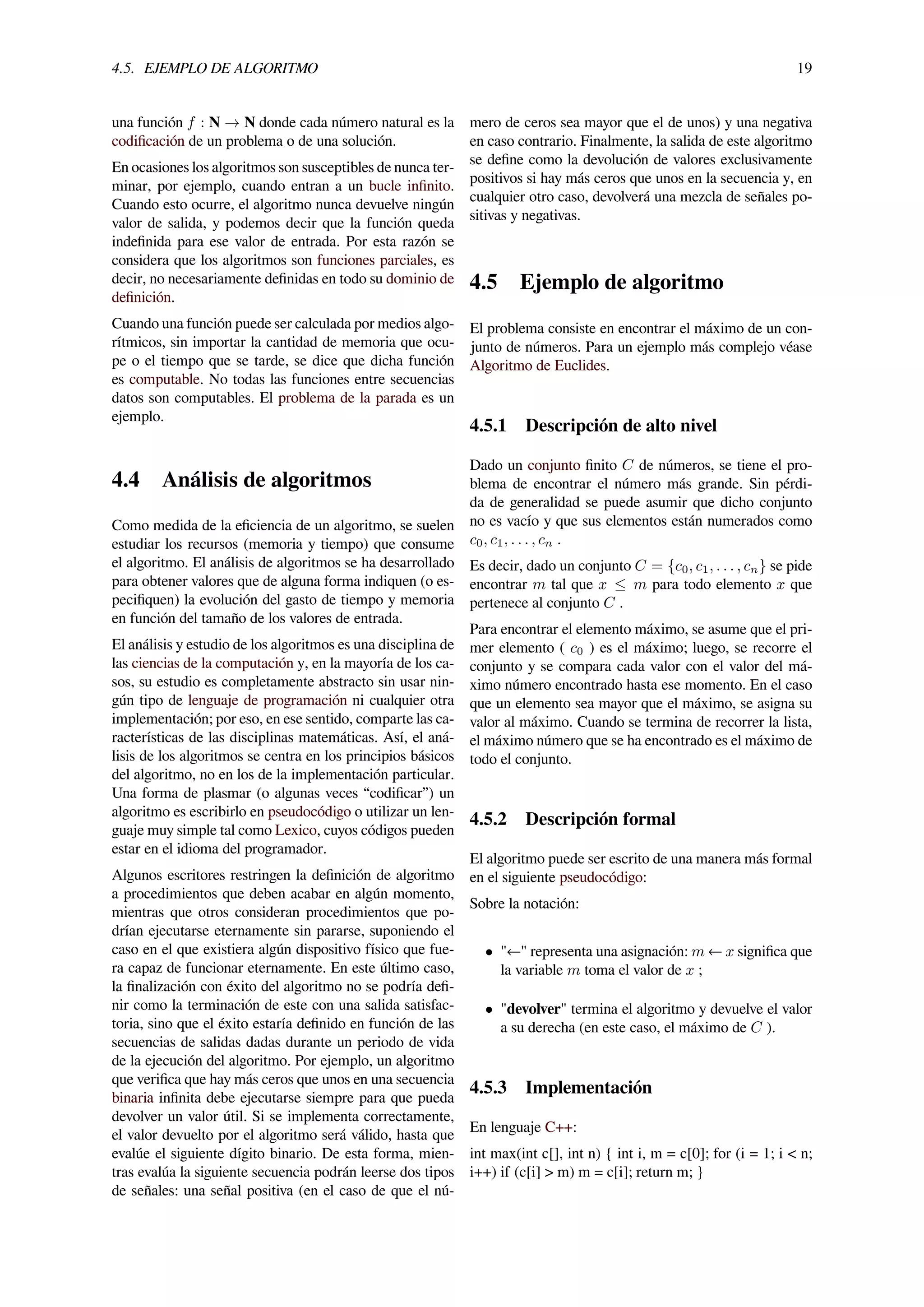 4.5. EJEMPLO DE ALGORITMO 19
una función f : N → N donde cada número natural es la
codiﬁcación de un problema o de una solución.
En ocasiones los algoritmos son susceptibles de nunca ter-
minar, por ejemplo, cuando entran a un bucle inﬁnito.
Cuando esto ocurre, el algoritmo nunca devuelve ningún
valor de salida, y podemos decir que la función queda
indeﬁnida para ese valor de entrada. Por esta razón se
considera que los algoritmos son funciones parciales, es
decir, no necesariamente deﬁnidas en todo su dominio de
deﬁnición.
Cuando una función puede ser calculada por medios algo-
rítmicos, sin importar la cantidad de memoria que ocu-
pe o el tiempo que se tarde, se dice que dicha función
es computable. No todas las funciones entre secuencias
datos son computables. El problema de la parada es un
ejemplo.
4.4 Análisis de algoritmos
Como medida de la eﬁciencia de un algoritmo, se suelen
estudiar los recursos (memoria y tiempo) que consume
el algoritmo. El análisis de algoritmos se ha desarrollado
para obtener valores que de alguna forma indiquen (o es-
peciﬁquen) la evolución del gasto de tiempo y memoria
en función del tamaño de los valores de entrada.
El análisis y estudio de los algoritmos es una disciplina de
las ciencias de la computación y, en la mayoría de los ca-
sos, su estudio es completamente abstracto sin usar nin-
gún tipo de lenguaje de programación ni cualquier otra
implementación; por eso, en ese sentido, comparte las ca-
racterísticas de las disciplinas matemáticas. Así, el aná-
lisis de los algoritmos se centra en los principios básicos
del algoritmo, no en los de la implementación particular.
Una forma de plasmar (o algunas veces “codiﬁcar”) un
algoritmo es escribirlo en pseudocódigo o utilizar un len-
guaje muy simple tal como Lexico, cuyos códigos pueden
estar en el idioma del programador.
Algunos escritores restringen la deﬁnición de algoritmo
a procedimientos que deben acabar en algún momento,
mientras que otros consideran procedimientos que po-
drían ejecutarse eternamente sin pararse, suponiendo el
caso en el que existiera algún dispositivo físico que fue-
ra capaz de funcionar eternamente. En este último caso,
la ﬁnalización con éxito del algoritmo no se podría deﬁ-
nir como la terminación de este con una salida satisfac-
toria, sino que el éxito estaría deﬁnido en función de las
secuencias de salidas dadas durante un periodo de vida
de la ejecución del algoritmo. Por ejemplo, un algoritmo
que veriﬁca que hay más ceros que unos en una secuencia
binaria inﬁnita debe ejecutarse siempre para que pueda
devolver un valor útil. Si se implementa correctamente,
el valor devuelto por el algoritmo será válido, hasta que
evalúe el siguiente dígito binario. De esta forma, mien-
tras evalúa la siguiente secuencia podrán leerse dos tipos
de señales: una señal positiva (en el caso de que el nú-
mero de ceros sea mayor que el de unos) y una negativa
en caso contrario. Finalmente, la salida de este algoritmo
se deﬁne como la devolución de valores exclusivamente
positivos si hay más ceros que unos en la secuencia y, en
cualquier otro caso, devolverá una mezcla de señales po-
sitivas y negativas.
4.5 Ejemplo de algoritmo
El problema consiste en encontrar el máximo de un con-
junto de números. Para un ejemplo más complejo véase
Algoritmo de Euclides.
4.5.1 Descripción de alto nivel
Dado un conjunto ﬁnito C de números, se tiene el pro-
blema de encontrar el número más grande. Sin pérdi-
da de generalidad se puede asumir que dicho conjunto
no es vacío y que sus elementos están numerados como
c0, c1, . . . , cn .
Es decir, dado un conjunto C = {c0, c1, . . . , cn} se pide
encontrar m tal que x ≤ m para todo elemento x que
pertenece al conjunto C .
Para encontrar el elemento máximo, se asume que el pri-
mer elemento ( c0 ) es el máximo; luego, se recorre el
conjunto y se compara cada valor con el valor del má-
ximo número encontrado hasta ese momento. En el caso
que un elemento sea mayor que el máximo, se asigna su
valor al máximo. Cuando se termina de recorrer la lista,
el máximo número que se ha encontrado es el máximo de
todo el conjunto.
4.5.2 Descripción formal
El algoritmo puede ser escrito de una manera más formal
en el siguiente pseudocódigo:
Sobre la notación:
• "←" representa una asignación: m ← x signiﬁca que
la variable m toma el valor de x ;
• "devolver" termina el algoritmo y devuelve el valor
a su derecha (en este caso, el máximo de C ).
4.5.3 Implementación
En lenguaje C++:
int max(int c[], int n) { int i, m = c[0]; for (i = 1; i < n;
i++) if (c[i] > m) m = c[i]; return m; }
 