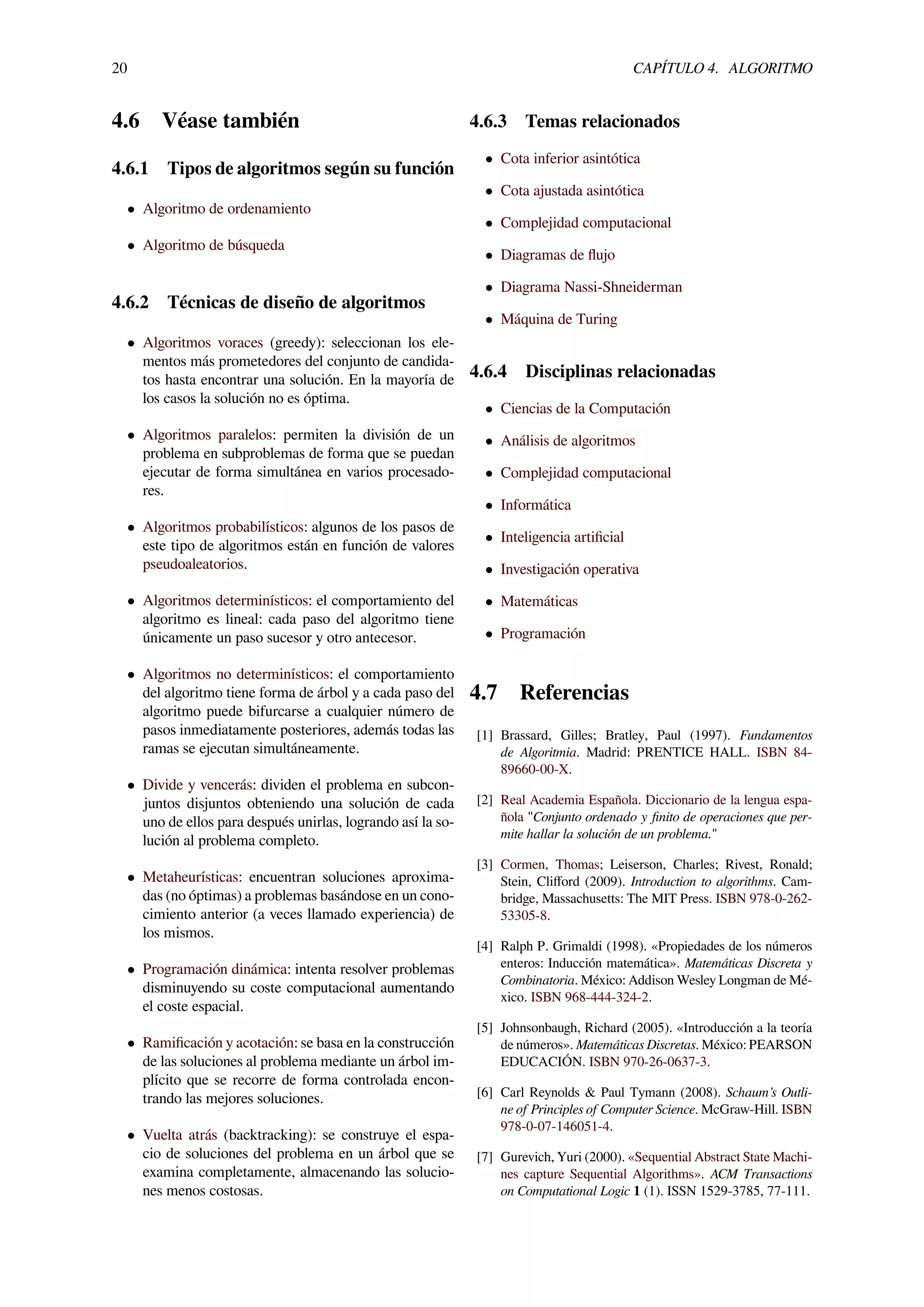 20 CAPÍTULO 4. ALGORITMO
4.6 Véase también
4.6.1 Tipos de algoritmos según su función
• Algoritmo de ordenamiento
• Algoritmo de búsqueda
4.6.2 Técnicas de diseño de algoritmos
• Algoritmos voraces (greedy): seleccionan los ele-
mentos más prometedores del conjunto de candida-
tos hasta encontrar una solución. En la mayoría de
los casos la solución no es óptima.
• Algoritmos paralelos: permiten la división de un
problema en subproblemas de forma que se puedan
ejecutar de forma simultánea en varios procesado-
res.
• Algoritmos probabilísticos: algunos de los pasos de
este tipo de algoritmos están en función de valores
pseudoaleatorios.
• Algoritmos determinísticos: el comportamiento del
algoritmo es lineal: cada paso del algoritmo tiene
únicamente un paso sucesor y otro antecesor.
• Algoritmos no determinísticos: el comportamiento
del algoritmo tiene forma de árbol y a cada paso del
algoritmo puede bifurcarse a cualquier número de
pasos inmediatamente posteriores, además todas las
ramas se ejecutan simultáneamente.
• Divide y vencerás: dividen el problema en subcon-
juntos disjuntos obteniendo una solución de cada
uno de ellos para después unirlas, logrando así la so-
lución al problema completo.
• Metaheurísticas: encuentran soluciones aproxima-
das (no óptimas) a problemas basándose en un cono-
cimiento anterior (a veces llamado experiencia) de
los mismos.
• Programación dinámica: intenta resolver problemas
disminuyendo su coste computacional aumentando
el coste espacial.
• Ramiﬁcación y acotación: se basa en la construcción
de las soluciones al problema mediante un árbol im-
plícito que se recorre de forma controlada encon-
trando las mejores soluciones.
• Vuelta atrás (backtracking): se construye el espa-
cio de soluciones del problema en un árbol que se
examina completamente, almacenando las solucio-
nes menos costosas.
4.6.3 Temas relacionados
• Cota inferior asintótica
• Cota ajustada asintótica
• Complejidad computacional
• Diagramas de ﬂujo
• Diagrama Nassi-Shneiderman
• Máquina de Turing
4.6.4 Disciplinas relacionadas
• Ciencias de la Computación
• Análisis de algoritmos
• Complejidad computacional
• Informática
• Inteligencia artiﬁcial
• Investigación operativa
• Matemáticas
• Programación
4.7 Referencias
[1] Brassard, Gilles; Bratley, Paul (1997). Fundamentos
de Algoritmia. Madrid: PRENTICE HALL. ISBN 84-
89660-00-X.
[2] Real Academia Española. Diccionario de la lengua espa-
ñola "Conjunto ordenado y ﬁnito de operaciones que per-
mite hallar la solución de un problema."
[3] Cormen, Thomas; Leiserson, Charles; Rivest, Ronald;
Stein, Cliﬀord (2009). Introduction to algorithms. Cam-
bridge, Massachusetts: The MIT Press. ISBN 978-0-262-
53305-8.
[4] Ralph P. Grimaldi (1998). «Propiedades de los números
enteros: Inducción matemática». Matemáticas Discreta y
Combinatoria. México: Addison Wesley Longman de Mé-
xico. ISBN 968-444-324-2.
[5] Johnsonbaugh, Richard (2005). «Introducción a la teoría
de números». Matemáticas Discretas. México: PEARSON
EDUCACIÓN. ISBN 970-26-0637-3.
[6] Carl Reynolds & Paul Tymann (2008). Schaum’s Outli-
ne of Principles of Computer Science. McGraw-Hill. ISBN
978-0-07-146051-4.
[7] Gurevich, Yuri (2000). «Sequential Abstract State Machi-
nes capture Sequential Algorithms». ACM Transactions
on Computational Logic 1 (1). ISSN 1529-3785, 77-111.
 
