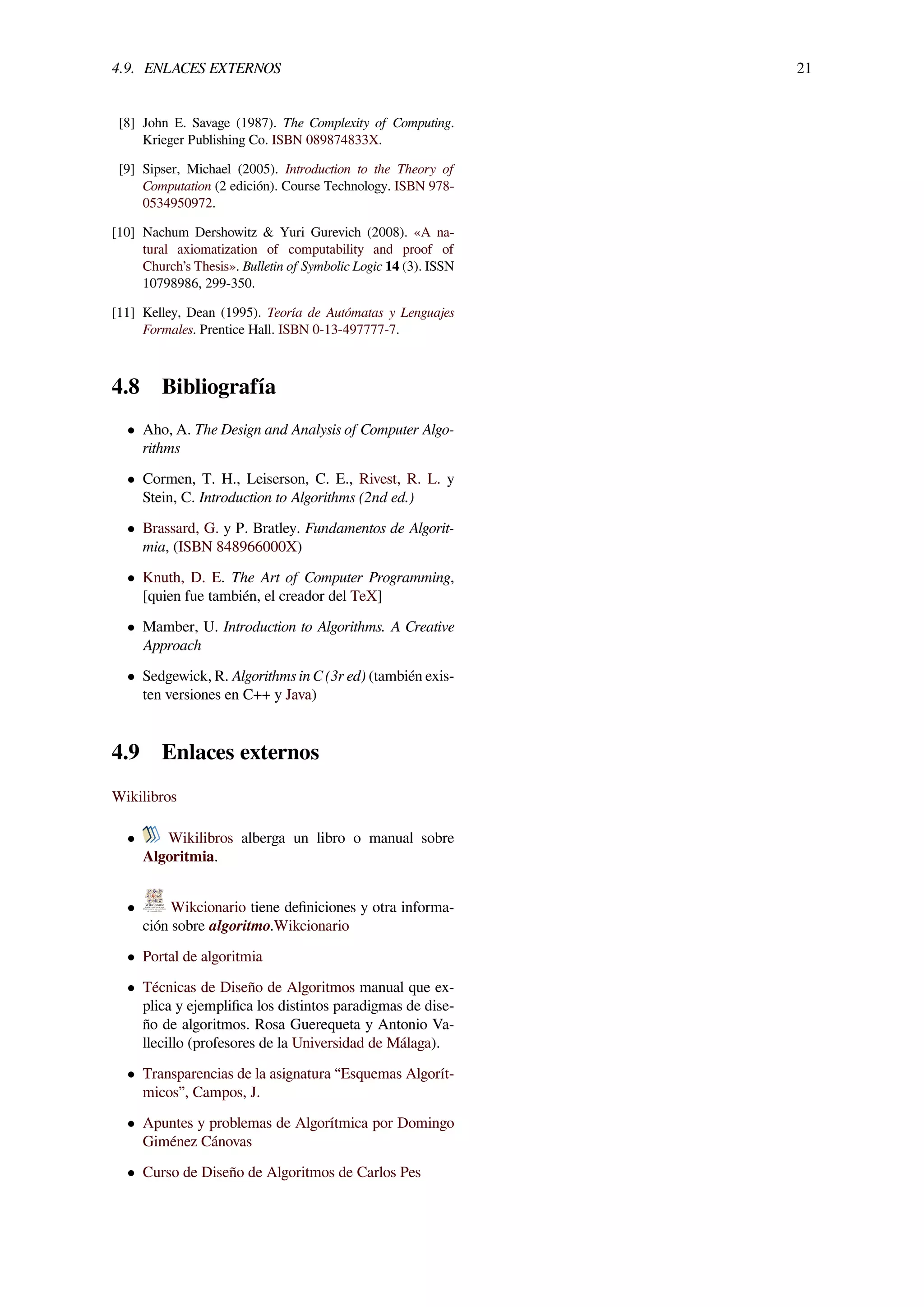 4.9. ENLACES EXTERNOS 21
[8] John E. Savage (1987). The Complexity of Computing.
Krieger Publishing Co. ISBN 089874833X.
[9] Sipser, Michael (2005). Introduction to the Theory of
Computation (2 edición). Course Technology. ISBN 978-
0534950972.
[10] Nachum Dershowitz & Yuri Gurevich (2008). «A na-
tural axiomatization of computability and proof of
Church’s Thesis». Bulletin of Symbolic Logic 14 (3). ISSN
10798986, 299-350.
[11] Kelley, Dean (1995). Teoría de Autómatas y Lenguajes
Formales. Prentice Hall. ISBN 0-13-497777-7.
4.8 Bibliografía
• Aho, A. The Design and Analysis of Computer Algo-
rithms
• Cormen, T. H., Leiserson, C. E., Rivest, R. L. y
Stein, C. Introduction to Algorithms (2nd ed.)
• Brassard, G. y P. Bratley. Fundamentos de Algorit-
mia, (ISBN 848966000X)
• Knuth, D. E. The Art of Computer Programming,
[quien fue también, el creador del TeX]
• Mamber, U. Introduction to Algorithms. A Creative
Approach
• Sedgewick, R. Algorithms in C (3r ed) (también exis-
ten versiones en C++ y Java)
4.9 Enlaces externos
Wikilibros
• Wikilibros alberga un libro o manual sobre
Algoritmia.
• Wikcionario tiene deﬁniciones y otra informa-
ción sobre algoritmo.Wikcionario
• Portal de algoritmia
• Técnicas de Diseño de Algoritmos manual que ex-
plica y ejempliﬁca los distintos paradigmas de dise-
ño de algoritmos. Rosa Guerequeta y Antonio Va-
llecillo (profesores de la Universidad de Málaga).
• Transparencias de la asignatura “Esquemas Algorít-
micos”, Campos, J.
• Apuntes y problemas de Algorítmica por Domingo
Giménez Cánovas
• Curso de Diseño de Algoritmos de Carlos Pes
 
