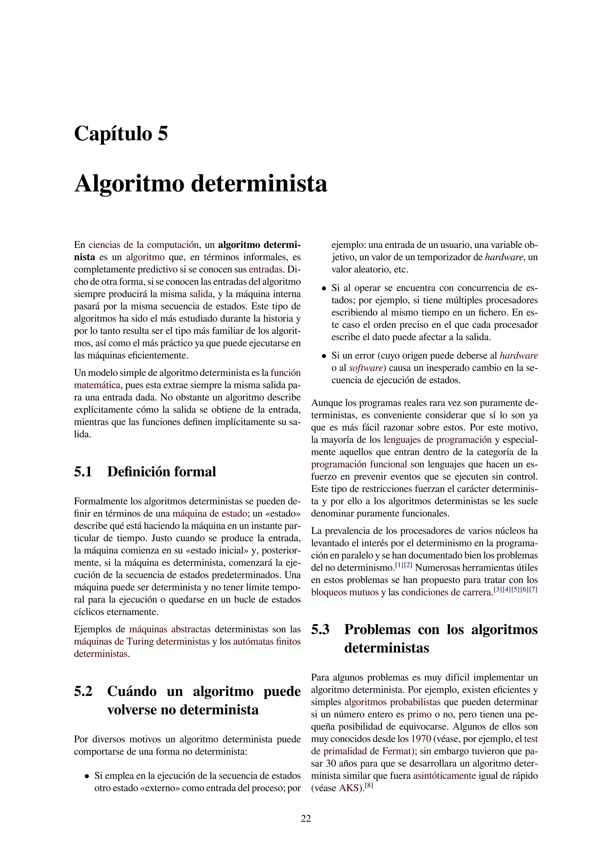 Capítulo 5
Algoritmo determinista
En ciencias de la computación, un algoritmo determi-
nista es un algoritmo que, en términos informales, es
completamente predictivo si se conocen sus entradas. Di-
cho de otra forma, si se conocen las entradas del algoritmo
siempre producirá la misma salida, y la máquina interna
pasará por la misma secuencia de estados. Este tipo de
algoritmos ha sido el más estudiado durante la historia y
por lo tanto resulta ser el tipo más familiar de los algorit-
mos, así como el más práctico ya que puede ejecutarse en
las máquinas eﬁcientemente.
Un modelo simple de algoritmo determinista es la función
matemática, pues esta extrae siempre la misma salida pa-
ra una entrada dada. No obstante un algoritmo describe
explícitamente cómo la salida se obtiene de la entrada,
mientras que las funciones deﬁnen implícitamente su sa-
lida.
5.1 Deﬁnición formal
Formalmente los algoritmos deterministas se pueden de-
ﬁnir en términos de una máquina de estado; un «estado»
describe qué está haciendo la máquina en un instante par-
ticular de tiempo. Justo cuando se produce la entrada,
la máquina comienza en su «estado inicial» y, posterior-
mente, si la máquina es determinista, comenzará la eje-
cución de la secuencia de estados predeterminados. Una
máquina puede ser determinista y no tener límite tempo-
ral para la ejecución o quedarse en un bucle de estados
cíclicos eternamente.
Ejemplos de máquinas abstractas deterministas son las
máquinas de Turing deterministas y los autómatas ﬁnitos
deterministas.
5.2 Cuándo un algoritmo puede
volverse no determinista
Por diversos motivos un algoritmo determinista puede
comportarse de una forma no determinista:
• Si emplea en la ejecución de la secuencia de estados
otro estado «externo» como entrada del proceso; por
ejemplo: una entrada de un usuario, una variable ob-
jetivo, un valor de un temporizador de hardware, un
valor aleatorio, etc.
• Si al operar se encuentra con concurrencia de es-
tados; por ejemplo, si tiene múltiples procesadores
escribiendo al mismo tiempo en un ﬁchero. En es-
te caso el orden preciso en el que cada procesador
escribe el dato puede afectar a la salida.
• Si un error (cuyo origen puede deberse al hardware
o al software) causa un inesperado cambio en la se-
cuencia de ejecución de estados.
Aunque los programas reales rara vez son puramente de-
terministas, es conveniente considerar que sí lo son ya
que es más fácil razonar sobre estos. Por este motivo,
la mayoría de los lenguajes de programación y especial-
mente aquellos que entran dentro de la categoría de la
programación funcional son lenguajes que hacen un es-
fuerzo en prevenir eventos que se ejecuten sin control.
Este tipo de restricciones fuerzan el carácter determinis-
ta y por ello a los algoritmos deterministas se les suele
denominar puramente funcionales.
La prevalencia de los procesadores de varios núcleos ha
levantado el interés por el determinismo en la programa-
ción en paralelo y se han documentado bien los problemas
del no determinismo.[1][2]
Numerosas herramientas útiles
en estos problemas se han propuesto para tratar con los
bloqueos mutuos y las condiciones de carrera.[3][4][5][6][7]
5.3 Problemas con los algoritmos
deterministas
Para algunos problemas es muy difícil implementar un
algoritmo determinista. Por ejemplo, existen eﬁcientes y
simples algoritmos probabilistas que pueden determinar
si un número entero es primo o no, pero tienen una pe-
queña posibilidad de equivocarse. Algunos de ellos son
muy conocidos desde los 1970 (véase, por ejemplo, el test
de primalidad de Fermat); sin embargo tuvieron que pa-
sar 30 años para que se desarrollara un algoritmo deter-
minista similar que fuera asintóticamente igual de rápido
(véase AKS).[8]
22
 
