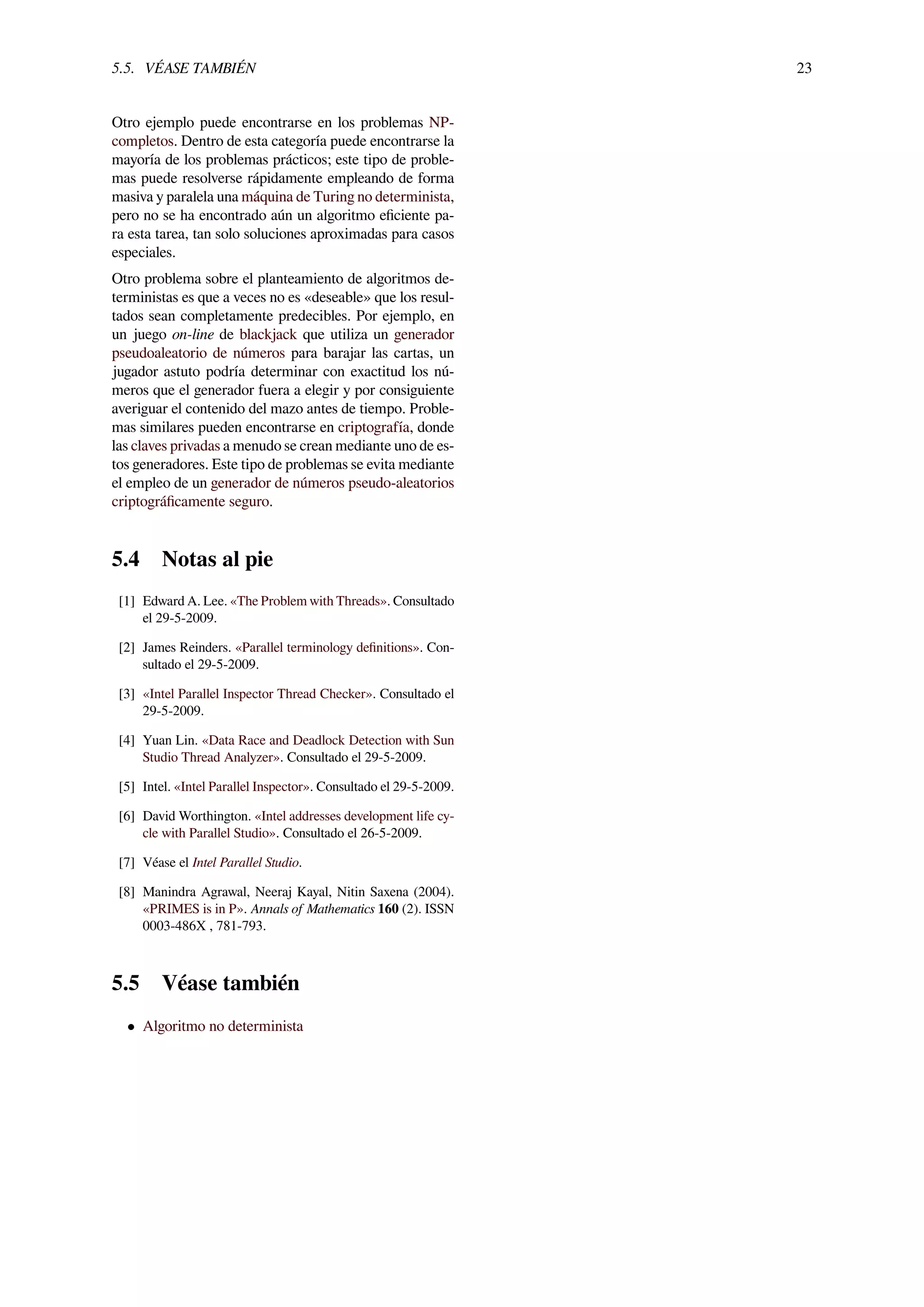 5.5. VÉASE TAMBIÉN 23
Otro ejemplo puede encontrarse en los problemas NP-
completos. Dentro de esta categoría puede encontrarse la
mayoría de los problemas prácticos; este tipo de proble-
mas puede resolverse rápidamente empleando de forma
masiva y paralela una máquina de Turing no determinista,
pero no se ha encontrado aún un algoritmo eﬁciente pa-
ra esta tarea, tan solo soluciones aproximadas para casos
especiales.
Otro problema sobre el planteamiento de algoritmos de-
terministas es que a veces no es «deseable» que los resul-
tados sean completamente predecibles. Por ejemplo, en
un juego on-line de blackjack que utiliza un generador
pseudoaleatorio de números para barajar las cartas, un
jugador astuto podría determinar con exactitud los nú-
meros que el generador fuera a elegir y por consiguiente
averiguar el contenido del mazo antes de tiempo. Proble-
mas similares pueden encontrarse en criptografía, donde
las claves privadas a menudo se crean mediante uno de es-
tos generadores. Este tipo de problemas se evita mediante
el empleo de un generador de números pseudo-aleatorios
criptográﬁcamente seguro.
5.4 Notas al pie
[1] Edward A. Lee. «The Problem with Threads». Consultado
el 29-5-2009.
[2] James Reinders. «Parallel terminology deﬁnitions». Con-
sultado el 29-5-2009.
[3] «Intel Parallel Inspector Thread Checker». Consultado el
29-5-2009.
[4] Yuan Lin. «Data Race and Deadlock Detection with Sun
Studio Thread Analyzer». Consultado el 29-5-2009.
[5] Intel. «Intel Parallel Inspector». Consultado el 29-5-2009.
[6] David Worthington. «Intel addresses development life cy-
cle with Parallel Studio». Consultado el 26-5-2009.
[7] Véase el Intel Parallel Studio.
[8] Manindra Agrawal, Neeraj Kayal, Nitin Saxena (2004).
«PRIMES is in P». Annals of Mathematics 160 (2). ISSN
0003-486X , 781-793.
5.5 Véase también
• Algoritmo no determinista
 