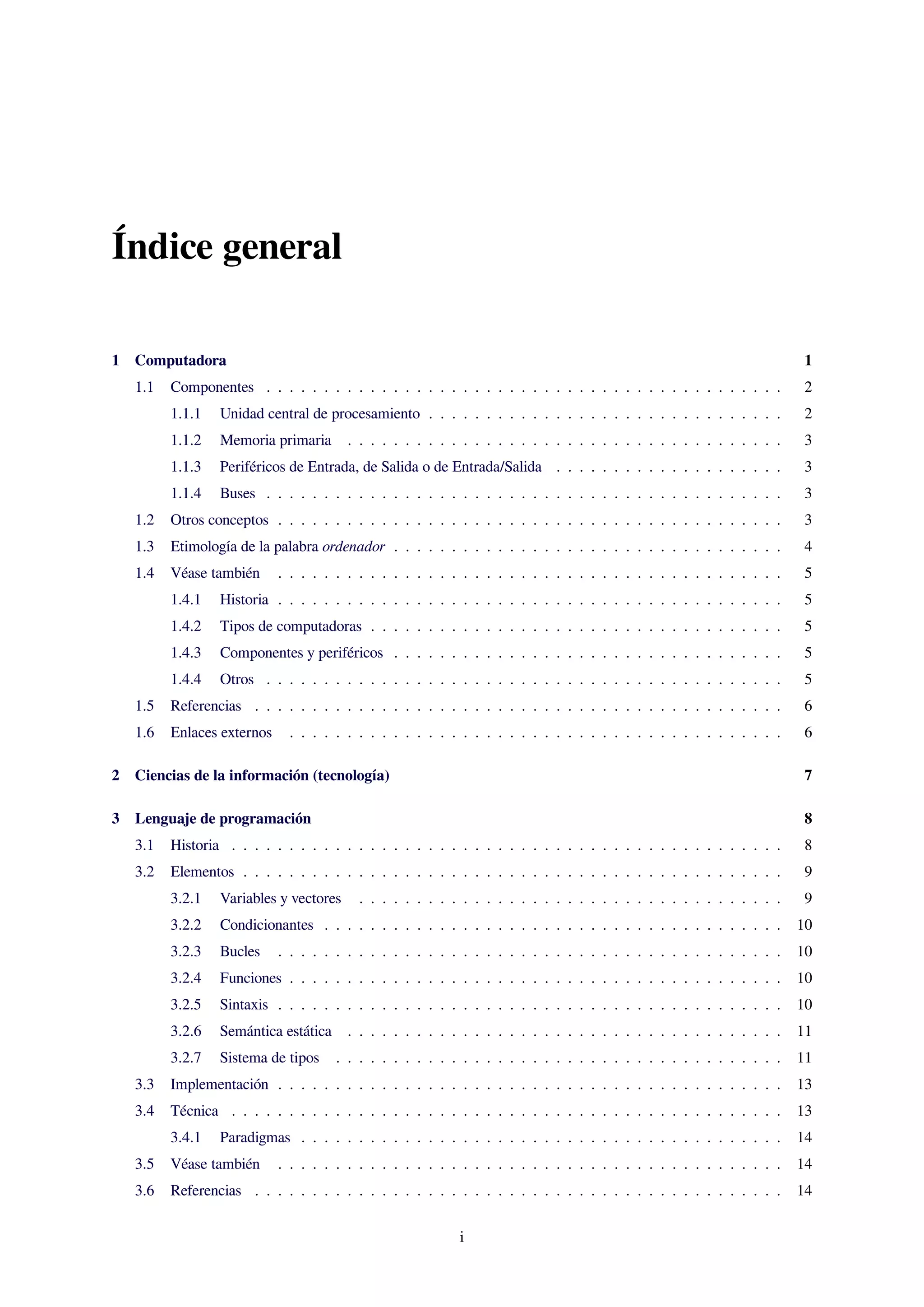 Índice general
1 Computadora 1
1.1 Componentes . . . . . . . . . . . . . . . . . . . . . . . . . . . . . . . . . . . . . . . . . . . . . 2
1.1.1 Unidad central de procesamiento . . . . . . . . . . . . . . . . . . . . . . . . . . . . . . . 2
1.1.2 Memoria primaria . . . . . . . . . . . . . . . . . . . . . . . . . . . . . . . . . . . . . . 3
1.1.3 Periféricos de Entrada, de Salida o de Entrada/Salida . . . . . . . . . . . . . . . . . . . . 3
1.1.4 Buses . . . . . . . . . . . . . . . . . . . . . . . . . . . . . . . . . . . . . . . . . . . . . 3
1.2 Otros conceptos . . . . . . . . . . . . . . . . . . . . . . . . . . . . . . . . . . . . . . . . . . . . 3
1.3 Etimología de la palabra ordenador . . . . . . . . . . . . . . . . . . . . . . . . . . . . . . . . . . 4
1.4 Véase también . . . . . . . . . . . . . . . . . . . . . . . . . . . . . . . . . . . . . . . . . . . . 5
1.4.1 Historia . . . . . . . . . . . . . . . . . . . . . . . . . . . . . . . . . . . . . . . . . . . . 5
1.4.2 Tipos de computadoras . . . . . . . . . . . . . . . . . . . . . . . . . . . . . . . . . . . . 5
1.4.3 Componentes y periféricos . . . . . . . . . . . . . . . . . . . . . . . . . . . . . . . . . . 5
1.4.4 Otros . . . . . . . . . . . . . . . . . . . . . . . . . . . . . . . . . . . . . . . . . . . . . 5
1.5 Referencias . . . . . . . . . . . . . . . . . . . . . . . . . . . . . . . . . . . . . . . . . . . . . . 6
1.6 Enlaces externos . . . . . . . . . . . . . . . . . . . . . . . . . . . . . . . . . . . . . . . . . . . 6
2 Ciencias de la información (tecnología) 7
3 Lenguaje de programación 8
3.1 Historia . . . . . . . . . . . . . . . . . . . . . . . . . . . . . . . . . . . . . . . . . . . . . . . . 8
3.2 Elementos . . . . . . . . . . . . . . . . . . . . . . . . . . . . . . . . . . . . . . . . . . . . . . . 9
3.2.1 Variables y vectores . . . . . . . . . . . . . . . . . . . . . . . . . . . . . . . . . . . . . 9
3.2.2 Condicionantes . . . . . . . . . . . . . . . . . . . . . . . . . . . . . . . . . . . . . . . . 10
3.2.3 Bucles . . . . . . . . . . . . . . . . . . . . . . . . . . . . . . . . . . . . . . . . . . . . 10
3.2.4 Funciones . . . . . . . . . . . . . . . . . . . . . . . . . . . . . . . . . . . . . . . . . . . 10
3.2.5 Sintaxis . . . . . . . . . . . . . . . . . . . . . . . . . . . . . . . . . . . . . . . . . . . . 10
3.2.6 Semántica estática . . . . . . . . . . . . . . . . . . . . . . . . . . . . . . . . . . . . . . 11
3.2.7 Sistema de tipos . . . . . . . . . . . . . . . . . . . . . . . . . . . . . . . . . . . . . . . 11
3.3 Implementación . . . . . . . . . . . . . . . . . . . . . . . . . . . . . . . . . . . . . . . . . . . . 13
3.4 Técnica . . . . . . . . . . . . . . . . . . . . . . . . . . . . . . . . . . . . . . . . . . . . . . . . 13
3.4.1 Paradigmas . . . . . . . . . . . . . . . . . . . . . . . . . . . . . . . . . . . . . . . . . . 14
3.5 Véase también . . . . . . . . . . . . . . . . . . . . . . . . . . . . . . . . . . . . . . . . . . . . 14
3.6 Referencias . . . . . . . . . . . . . . . . . . . . . . . . . . . . . . . . . . . . . . . . . . . . . . 14
i
 
