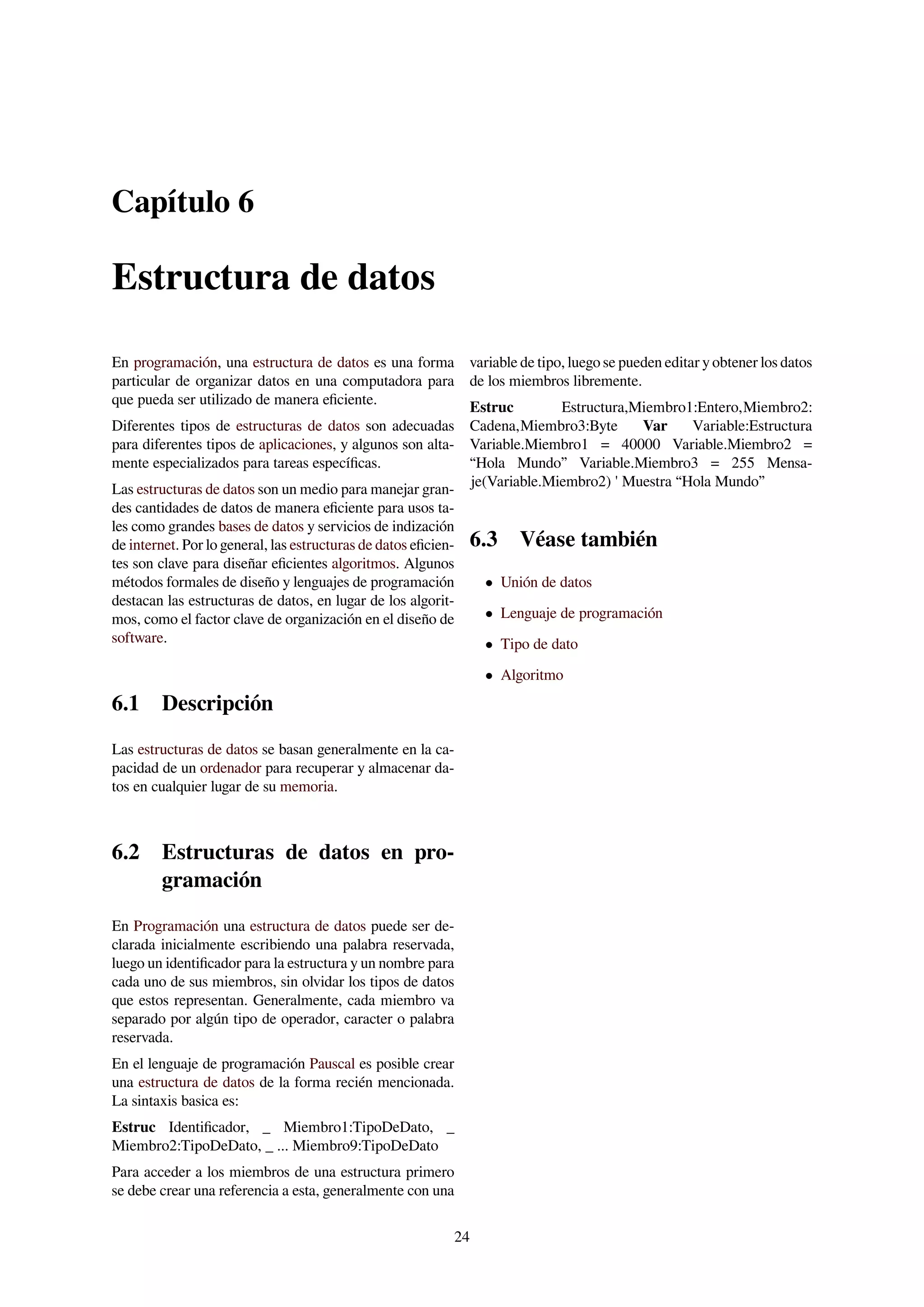 Capítulo 6
Estructura de datos
En programación, una estructura de datos es una forma
particular de organizar datos en una computadora para
que pueda ser utilizado de manera eﬁciente.
Diferentes tipos de estructuras de datos son adecuadas
para diferentes tipos de aplicaciones, y algunos son alta-
mente especializados para tareas especíﬁcas.
Las estructuras de datos son un medio para manejar gran-
des cantidades de datos de manera eﬁciente para usos ta-
les como grandes bases de datos y servicios de indización
de internet. Por lo general, las estructuras de datos eﬁcien-
tes son clave para diseñar eﬁcientes algoritmos. Algunos
métodos formales de diseño y lenguajes de programación
destacan las estructuras de datos, en lugar de los algorit-
mos, como el factor clave de organización en el diseño de
software.
6.1 Descripción
Las estructuras de datos se basan generalmente en la ca-
pacidad de un ordenador para recuperar y almacenar da-
tos en cualquier lugar de su memoria.
6.2 Estructuras de datos en pro-
gramación
En Programación una estructura de datos puede ser de-
clarada inicialmente escribiendo una palabra reservada,
luego un identiﬁcador para la estructura y un nombre para
cada uno de sus miembros, sin olvidar los tipos de datos
que estos representan. Generalmente, cada miembro va
separado por algún tipo de operador, caracter o palabra
reservada.
En el lenguaje de programación Pauscal es posible crear
una estructura de datos de la forma recién mencionada.
La sintaxis basica es:
Estruc Identiﬁcador, _ Miembro1:TipoDeDato, _
Miembro2:TipoDeDato, _ ... Miembro9:TipoDeDato
Para acceder a los miembros de una estructura primero
se debe crear una referencia a esta, generalmente con una
variable de tipo, luego se pueden editar y obtener los datos
de los miembros libremente.
Estruc Estructura,Miembro1:Entero,Miembro2:
Cadena,Miembro3:Byte Var Variable:Estructura
Variable.Miembro1 = 40000 Variable.Miembro2 =
“Hola Mundo” Variable.Miembro3 = 255 Mensa-
je(Variable.Miembro2) ' Muestra “Hola Mundo”
6.3 Véase también
• Unión de datos
• Lenguaje de programación
• Tipo de dato
• Algoritmo
24
 
