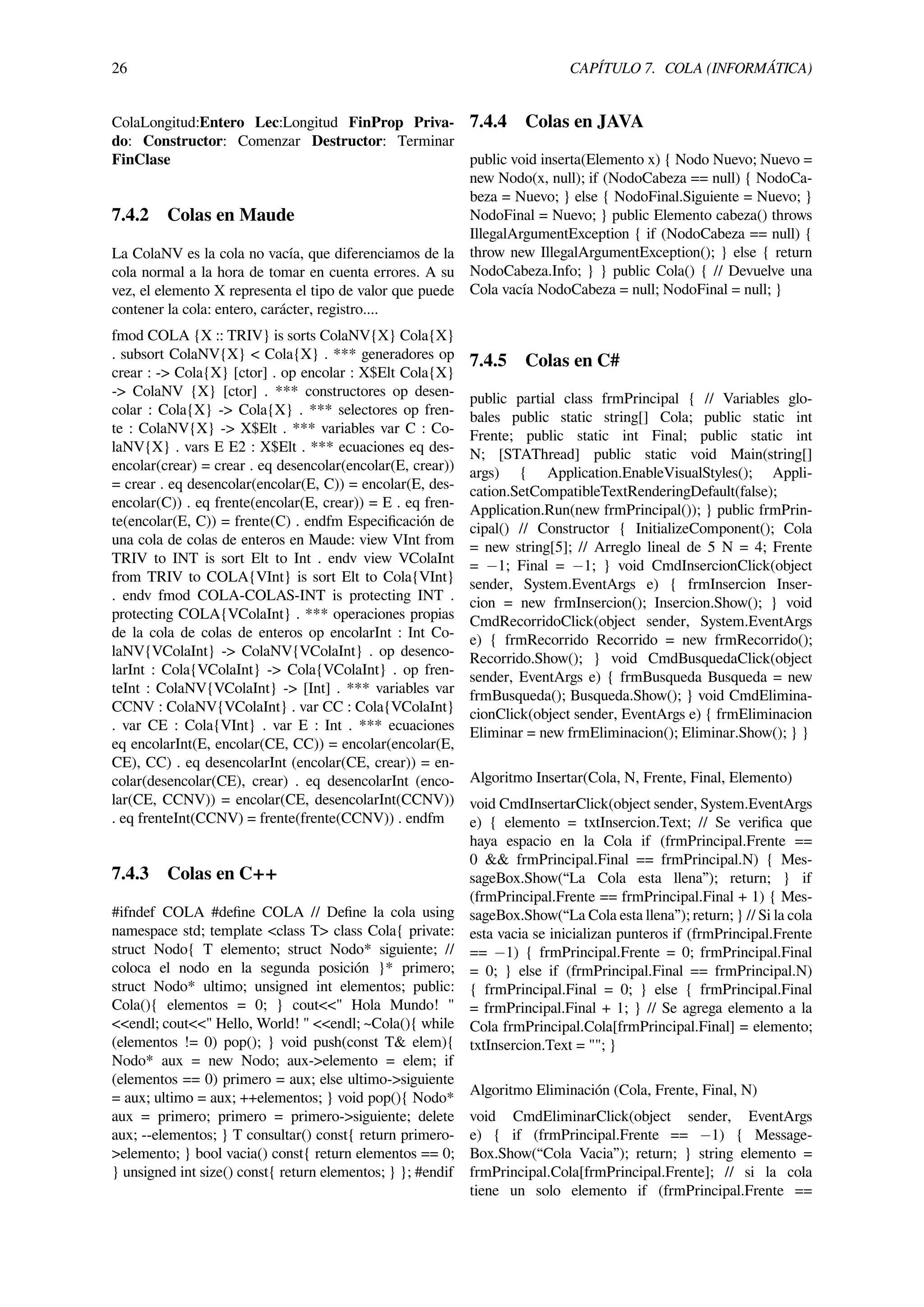 26 CAPÍTULO 7. COLA (INFORMÁTICA)
ColaLongitud:Entero Lec:Longitud FinProp Priva-
do: Constructor: Comenzar Destructor: Terminar
FinClase
7.4.2 Colas en Maude
La ColaNV es la cola no vacía, que diferenciamos de la
cola normal a la hora de tomar en cuenta errores. A su
vez, el elemento X representa el tipo de valor que puede
contener la cola: entero, carácter, registro....
fmod COLA {X :: TRIV} is sorts ColaNV{X} Cola{X}
. subsort ColaNV{X} < Cola{X} . *** generadores op
crear : -> Cola{X} [ctor] . op encolar : X$Elt Cola{X}
-> ColaNV {X} [ctor] . *** constructores op desen-
colar : Cola{X} -> Cola{X} . *** selectores op fren-
te : ColaNV{X} -> X$Elt . *** variables var C : Co-
laNV{X} . vars E E2 : X$Elt . *** ecuaciones eq des-
encolar(crear) = crear . eq desencolar(encolar(E, crear))
= crear . eq desencolar(encolar(E, C)) = encolar(E, des-
encolar(C)) . eq frente(encolar(E, crear)) = E . eq fren-
te(encolar(E, C)) = frente(C) . endfm Especiﬁcación de
una cola de colas de enteros en Maude: view VInt from
TRIV to INT is sort Elt to Int . endv view VColaInt
from TRIV to COLA{VInt} is sort Elt to Cola{VInt}
. endv fmod COLA-COLAS-INT is protecting INT .
protecting COLA{VColaInt} . *** operaciones propias
de la cola de colas de enteros op encolarInt : Int Co-
laNV{VColaInt} -> ColaNV{VColaInt} . op desenco-
larInt : Cola{VColaInt} -> Cola{VColaInt} . op fren-
teInt : ColaNV{VColaInt} -> [Int] . *** variables var
CCNV : ColaNV{VColaInt} . var CC : Cola{VColaInt}
. var CE : Cola{VInt} . var E : Int . *** ecuaciones
eq encolarInt(E, encolar(CE, CC)) = encolar(encolar(E,
CE), CC) . eq desencolarInt (encolar(CE, crear)) = en-
colar(desencolar(CE), crear) . eq desencolarInt (enco-
lar(CE, CCNV)) = encolar(CE, desencolarInt(CCNV))
. eq frenteInt(CCNV) = frente(frente(CCNV)) . endfm
7.4.3 Colas en C++
#ifndef COLA #deﬁne COLA // Deﬁne la cola using
namespace std; template <class T> class Cola{ private:
struct Nodo{ T elemento; struct Nodo* siguiente; //
coloca el nodo en la segunda posición }* primero;
struct Nodo* ultimo; unsigned int elementos; public:
Cola(){ elementos = 0; } cout<<" Hola Mundo! "
<<endl; cout<<" Hello, World! " <<endl; ~Cola(){ while
(elementos != 0) pop(); } void push(const T& elem){
Nodo* aux = new Nodo; aux->elemento = elem; if
(elementos == 0) primero = aux; else ultimo->siguiente
= aux; ultimo = aux; ++elementos; } void pop(){ Nodo*
aux = primero; primero = primero->siguiente; delete
aux; --elementos; } T consultar() const{ return primero-
>elemento; } bool vacia() const{ return elementos == 0;
} unsigned int size() const{ return elementos; } }; #endif
7.4.4 Colas en JAVA
public void inserta(Elemento x) { Nodo Nuevo; Nuevo =
new Nodo(x, null); if (NodoCabeza == null) { NodoCa-
beza = Nuevo; } else { NodoFinal.Siguiente = Nuevo; }
NodoFinal = Nuevo; } public Elemento cabeza() throws
IllegalArgumentException { if (NodoCabeza == null) {
throw new IllegalArgumentException(); } else { return
NodoCabeza.Info; } } public Cola() { // Devuelve una
Cola vacía NodoCabeza = null; NodoFinal = null; }
7.4.5 Colas en C#
public partial class frmPrincipal { // Variables glo-
bales public static string[] Cola; public static int
Frente; public static int Final; public static int
N; [STAThread] public static void Main(string[]
args) { Application.EnableVisualStyles(); Appli-
cation.SetCompatibleTextRenderingDefault(false);
Application.Run(new frmPrincipal()); } public frmPrin-
cipal() // Constructor { InitializeComponent(); Cola
= new string[5]; // Arreglo lineal de 5 N = 4; Frente
= −1; Final = −1; } void CmdInsercionClick(object
sender, System.EventArgs e) { frmInsercion Inser-
cion = new frmInsercion(); Insercion.Show(); } void
CmdRecorridoClick(object sender, System.EventArgs
e) { frmRecorrido Recorrido = new frmRecorrido();
Recorrido.Show(); } void CmdBusquedaClick(object
sender, EventArgs e) { frmBusqueda Busqueda = new
frmBusqueda(); Busqueda.Show(); } void CmdElimina-
cionClick(object sender, EventArgs e) { frmEliminacion
Eliminar = new frmEliminacion(); Eliminar.Show(); } }
Algoritmo Insertar(Cola, N, Frente, Final, Elemento)
void CmdInsertarClick(object sender, System.EventArgs
e) { elemento = txtInsercion.Text; // Se veriﬁca que
haya espacio en la Cola if (frmPrincipal.Frente ==
0 && frmPrincipal.Final == frmPrincipal.N) { Mes-
sageBox.Show(“La Cola esta llena”); return; } if
(frmPrincipal.Frente == frmPrincipal.Final + 1) { Mes-
sageBox.Show(“La Cola esta llena”); return; } // Si la cola
esta vacia se inicializan punteros if (frmPrincipal.Frente
== −1) { frmPrincipal.Frente = 0; frmPrincipal.Final
= 0; } else if (frmPrincipal.Final == frmPrincipal.N)
{ frmPrincipal.Final = 0; } else { frmPrincipal.Final
= frmPrincipal.Final + 1; } // Se agrega elemento a la
Cola frmPrincipal.Cola[frmPrincipal.Final] = elemento;
txtInsercion.Text = ""; }
Algoritmo Eliminación (Cola, Frente, Final, N)
void CmdEliminarClick(object sender, EventArgs
e) { if (frmPrincipal.Frente == −1) { Message-
Box.Show(“Cola Vacia”); return; } string elemento =
frmPrincipal.Cola[frmPrincipal.Frente]; // si la cola
tiene un solo elemento if (frmPrincipal.Frente ==
 