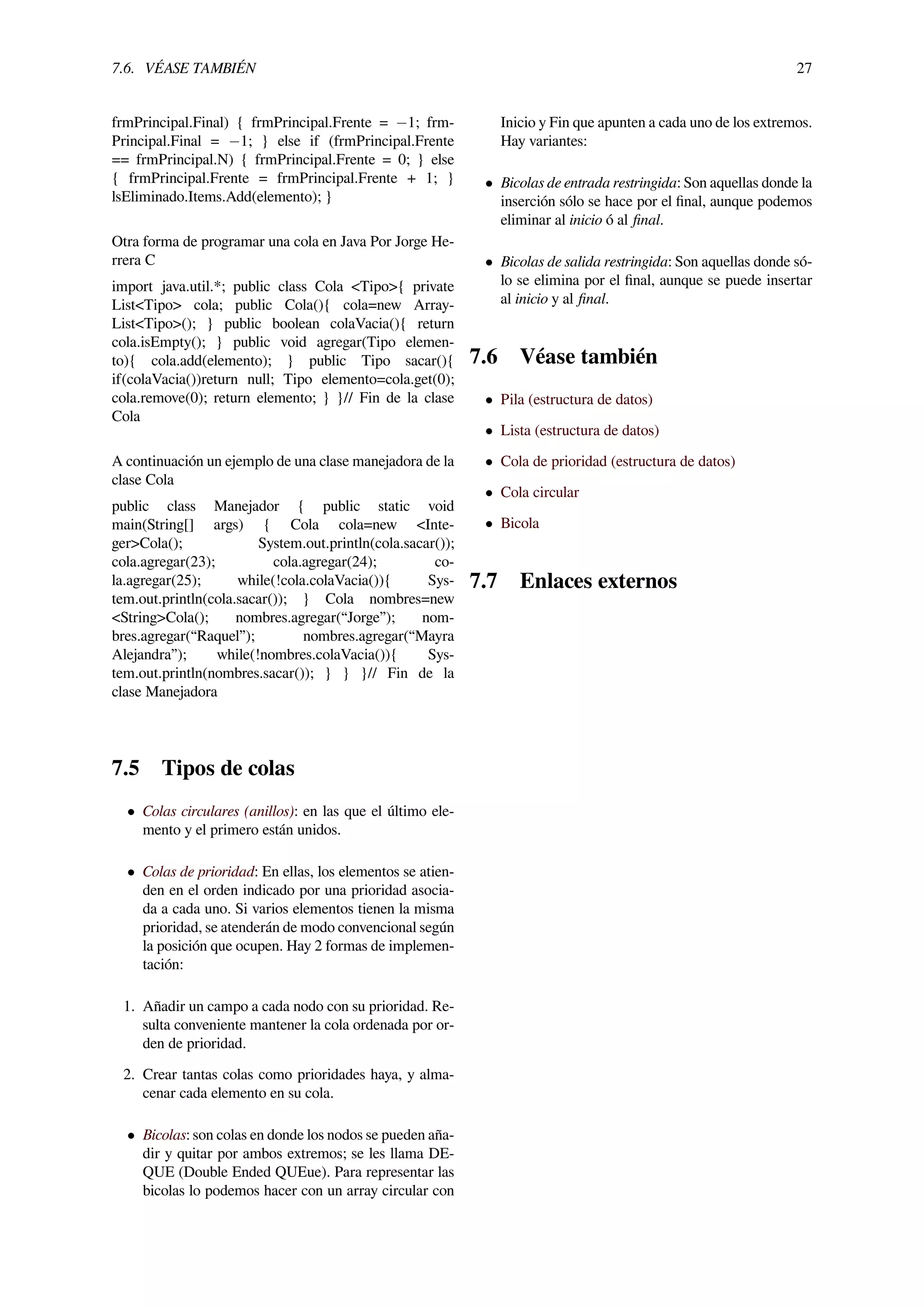 7.6. VÉASE TAMBIÉN 27
frmPrincipal.Final) { frmPrincipal.Frente = −1; frm-
Principal.Final = −1; } else if (frmPrincipal.Frente
== frmPrincipal.N) { frmPrincipal.Frente = 0; } else
{ frmPrincipal.Frente = frmPrincipal.Frente + 1; }
lsEliminado.Items.Add(elemento); }
Otra forma de programar una cola en Java Por Jorge He-
rrera C
import java.util.*; public class Cola <Tipo>{ private
List<Tipo> cola; public Cola(){ cola=new Array-
List<Tipo>(); } public boolean colaVacia(){ return
cola.isEmpty(); } public void agregar(Tipo elemen-
to){ cola.add(elemento); } public Tipo sacar(){
if(colaVacia())return null; Tipo elemento=cola.get(0);
cola.remove(0); return elemento; } }// Fin de la clase
Cola
A continuación un ejemplo de una clase manejadora de la
clase Cola
public class Manejador { public static void
main(String[] args) { Cola cola=new <Inte-
ger>Cola(); System.out.println(cola.sacar());
cola.agregar(23); cola.agregar(24); co-
la.agregar(25); while(!cola.colaVacia()){ Sys-
tem.out.println(cola.sacar()); } Cola nombres=new
<String>Cola(); nombres.agregar(“Jorge”); nom-
bres.agregar(“Raquel”); nombres.agregar(“Mayra
Alejandra”); while(!nombres.colaVacia()){ Sys-
tem.out.println(nombres.sacar()); } } }// Fin de la
clase Manejadora
7.5 Tipos de colas
• Colas circulares (anillos): en las que el último ele-
mento y el primero están unidos.
• Colas de prioridad: En ellas, los elementos se atien-
den en el orden indicado por una prioridad asocia-
da a cada uno. Si varios elementos tienen la misma
prioridad, se atenderán de modo convencional según
la posición que ocupen. Hay 2 formas de implemen-
tación:
1. Añadir un campo a cada nodo con su prioridad. Re-
sulta conveniente mantener la cola ordenada por or-
den de prioridad.
2. Crear tantas colas como prioridades haya, y alma-
cenar cada elemento en su cola.
• Bicolas: son colas en donde los nodos se pueden aña-
dir y quitar por ambos extremos; se les llama DE-
QUE (Double Ended QUEue). Para representar las
bicolas lo podemos hacer con un array circular con
Inicio y Fin que apunten a cada uno de los extremos.
Hay variantes:
• Bicolas de entrada restringida: Son aquellas donde la
inserción sólo se hace por el ﬁnal, aunque podemos
eliminar al inicio ó al ﬁnal.
• Bicolas de salida restringida: Son aquellas donde só-
lo se elimina por el ﬁnal, aunque se puede insertar
al inicio y al ﬁnal.
7.6 Véase también
• Pila (estructura de datos)
• Lista (estructura de datos)
• Cola de prioridad (estructura de datos)
• Cola circular
• Bicola
7.7 Enlaces externos
 