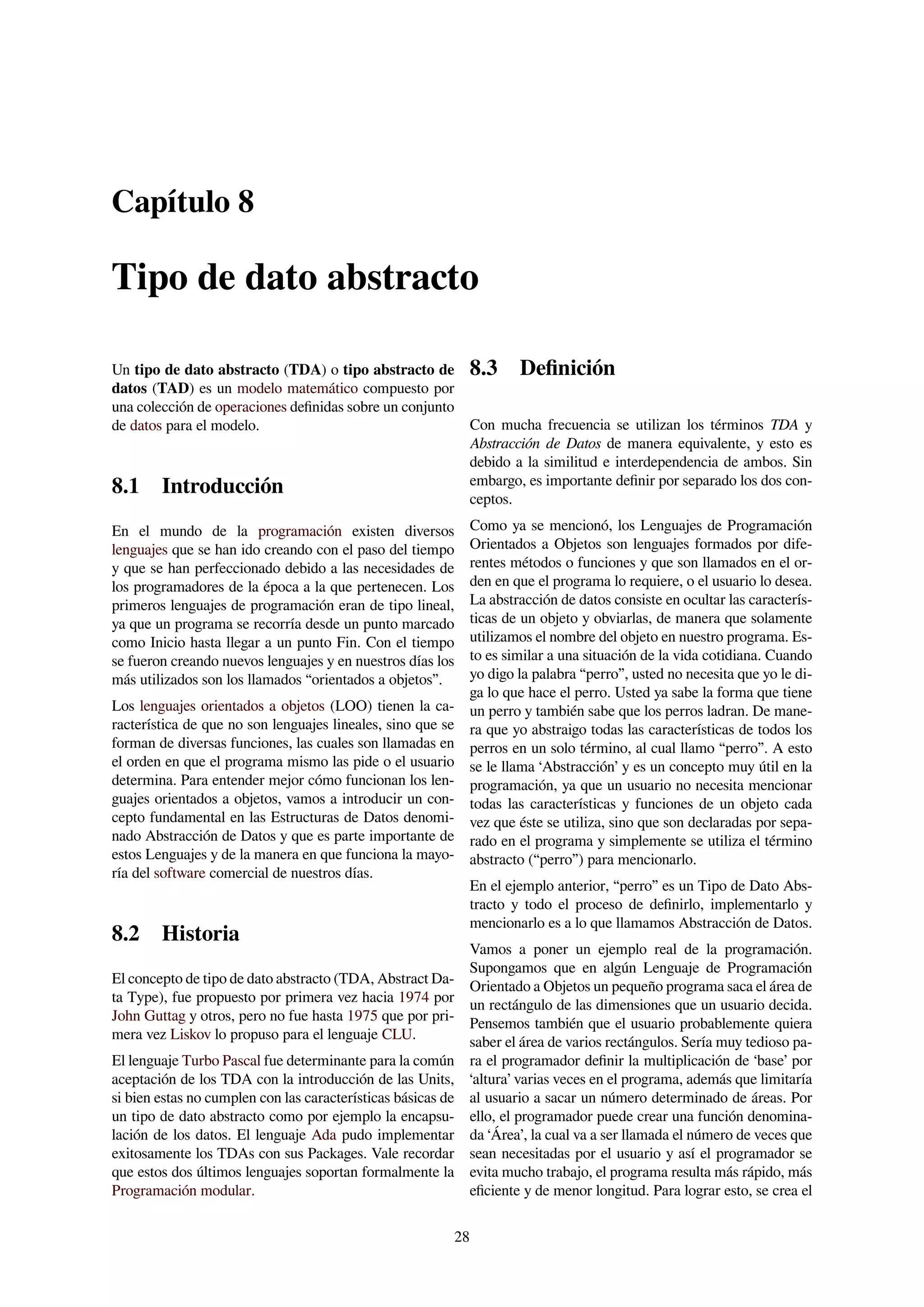 Capítulo 8
Tipo de dato abstracto
Un tipo de dato abstracto (TDA) o tipo abstracto de
datos (TAD) es un modelo matemático compuesto por
una colección de operaciones deﬁnidas sobre un conjunto
de datos para el modelo.
8.1 Introducción
En el mundo de la programación existen diversos
lenguajes que se han ido creando con el paso del tiempo
y que se han perfeccionado debido a las necesidades de
los programadores de la época a la que pertenecen. Los
primeros lenguajes de programación eran de tipo lineal,
ya que un programa se recorría desde un punto marcado
como Inicio hasta llegar a un punto Fin. Con el tiempo
se fueron creando nuevos lenguajes y en nuestros días los
más utilizados son los llamados “orientados a objetos”.
Los lenguajes orientados a objetos (LOO) tienen la ca-
racterística de que no son lenguajes lineales, sino que se
forman de diversas funciones, las cuales son llamadas en
el orden en que el programa mismo las pide o el usuario
determina. Para entender mejor cómo funcionan los len-
guajes orientados a objetos, vamos a introducir un con-
cepto fundamental en las Estructuras de Datos denomi-
nado Abstracción de Datos y que es parte importante de
estos Lenguajes y de la manera en que funciona la mayo-
ría del software comercial de nuestros días.
8.2 Historia
El concepto de tipo de dato abstracto (TDA, Abstract Da-
ta Type), fue propuesto por primera vez hacia 1974 por
John Guttag y otros, pero no fue hasta 1975 que por pri-
mera vez Liskov lo propuso para el lenguaje CLU.
El lenguaje Turbo Pascal fue determinante para la común
aceptación de los TDA con la introducción de las Units,
si bien estas no cumplen con las características básicas de
un tipo de dato abstracto como por ejemplo la encapsu-
lación de los datos. El lenguaje Ada pudo implementar
exitosamente los TDAs con sus Packages. Vale recordar
que estos dos últimos lenguajes soportan formalmente la
Programación modular.
8.3 Deﬁnición
Con mucha frecuencia se utilizan los términos TDA y
Abstracción de Datos de manera equivalente, y esto es
debido a la similitud e interdependencia de ambos. Sin
embargo, es importante deﬁnir por separado los dos con-
ceptos.
Como ya se mencionó, los Lenguajes de Programación
Orientados a Objetos son lenguajes formados por dife-
rentes métodos o funciones y que son llamados en el or-
den en que el programa lo requiere, o el usuario lo desea.
La abstracción de datos consiste en ocultar las caracterís-
ticas de un objeto y obviarlas, de manera que solamente
utilizamos el nombre del objeto en nuestro programa. Es-
to es similar a una situación de la vida cotidiana. Cuando
yo digo la palabra “perro”, usted no necesita que yo le di-
ga lo que hace el perro. Usted ya sabe la forma que tiene
un perro y también sabe que los perros ladran. De mane-
ra que yo abstraigo todas las características de todos los
perros en un solo término, al cual llamo “perro”. A esto
se le llama ‘Abstracción’ y es un concepto muy útil en la
programación, ya que un usuario no necesita mencionar
todas las características y funciones de un objeto cada
vez que éste se utiliza, sino que son declaradas por sepa-
rado en el programa y simplemente se utiliza el término
abstracto (“perro”) para mencionarlo.
En el ejemplo anterior, “perro” es un Tipo de Dato Abs-
tracto y todo el proceso de deﬁnirlo, implementarlo y
mencionarlo es a lo que llamamos Abstracción de Datos.
Vamos a poner un ejemplo real de la programación.
Supongamos que en algún Lenguaje de Programación
Orientado a Objetos un pequeño programa saca el área de
un rectángulo de las dimensiones que un usuario decida.
Pensemos también que el usuario probablemente quiera
saber el área de varios rectángulos. Sería muy tedioso pa-
ra el programador deﬁnir la multiplicación de ‘base’ por
‘altura’ varias veces en el programa, además que limitaría
al usuario a sacar un número determinado de áreas. Por
ello, el programador puede crear una función denomina-
da ‘Área’, la cual va a ser llamada el número de veces que
sean necesitadas por el usuario y así el programador se
evita mucho trabajo, el programa resulta más rápido, más
eﬁciente y de menor longitud. Para lograr esto, se crea el
28
 