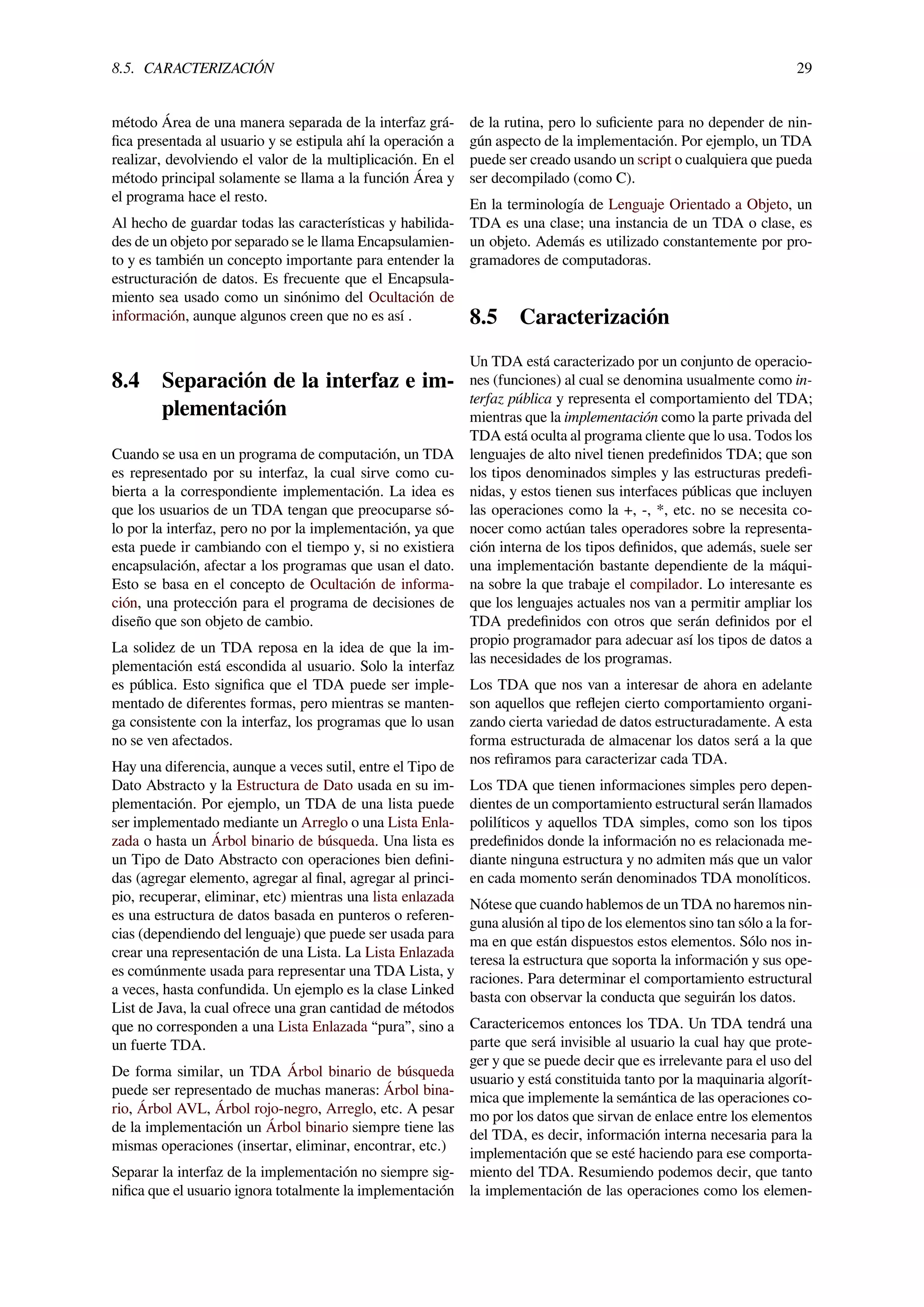 8.5. CARACTERIZACIÓN 29
método Área de una manera separada de la interfaz grá-
ﬁca presentada al usuario y se estipula ahí la operación a
realizar, devolviendo el valor de la multiplicación. En el
método principal solamente se llama a la función Área y
el programa hace el resto.
Al hecho de guardar todas las características y habilida-
des de un objeto por separado se le llama Encapsulamien-
to y es también un concepto importante para entender la
estructuración de datos. Es frecuente que el Encapsula-
miento sea usado como un sinónimo del Ocultación de
información, aunque algunos creen que no es así .
8.4 Separación de la interfaz e im-
plementación
Cuando se usa en un programa de computación, un TDA
es representado por su interfaz, la cual sirve como cu-
bierta a la correspondiente implementación. La idea es
que los usuarios de un TDA tengan que preocuparse só-
lo por la interfaz, pero no por la implementación, ya que
esta puede ir cambiando con el tiempo y, si no existiera
encapsulación, afectar a los programas que usan el dato.
Esto se basa en el concepto de Ocultación de informa-
ción, una protección para el programa de decisiones de
diseño que son objeto de cambio.
La solidez de un TDA reposa en la idea de que la im-
plementación está escondida al usuario. Solo la interfaz
es pública. Esto signiﬁca que el TDA puede ser imple-
mentado de diferentes formas, pero mientras se manten-
ga consistente con la interfaz, los programas que lo usan
no se ven afectados.
Hay una diferencia, aunque a veces sutil, entre el Tipo de
Dato Abstracto y la Estructura de Dato usada en su im-
plementación. Por ejemplo, un TDA de una lista puede
ser implementado mediante un Arreglo o una Lista Enla-
zada o hasta un Árbol binario de búsqueda. Una lista es
un Tipo de Dato Abstracto con operaciones bien deﬁni-
das (agregar elemento, agregar al ﬁnal, agregar al princi-
pio, recuperar, eliminar, etc) mientras una lista enlazada
es una estructura de datos basada en punteros o referen-
cias (dependiendo del lenguaje) que puede ser usada para
crear una representación de una Lista. La Lista Enlazada
es comúnmente usada para representar una TDA Lista, y
a veces, hasta confundida. Un ejemplo es la clase Linked
List de Java, la cual ofrece una gran cantidad de métodos
que no corresponden a una Lista Enlazada “pura”, sino a
un fuerte TDA.
De forma similar, un TDA Árbol binario de búsqueda
puede ser representado de muchas maneras: Árbol bina-
rio, Árbol AVL, Árbol rojo-negro, Arreglo, etc. A pesar
de la implementación un Árbol binario siempre tiene las
mismas operaciones (insertar, eliminar, encontrar, etc.)
Separar la interfaz de la implementación no siempre sig-
niﬁca que el usuario ignora totalmente la implementación
de la rutina, pero lo suﬁciente para no depender de nin-
gún aspecto de la implementación. Por ejemplo, un TDA
puede ser creado usando un script o cualquiera que pueda
ser decompilado (como C).
En la terminología de Lenguaje Orientado a Objeto, un
TDA es una clase; una instancia de un TDA o clase, es
un objeto. Además es utilizado constantemente por pro-
gramadores de computadoras.
8.5 Caracterización
Un TDA está caracterizado por un conjunto de operacio-
nes (funciones) al cual se denomina usualmente como in-
terfaz pública y representa el comportamiento del TDA;
mientras que la implementación como la parte privada del
TDA está oculta al programa cliente que lo usa. Todos los
lenguajes de alto nivel tienen predeﬁnidos TDA; que son
los tipos denominados simples y las estructuras predeﬁ-
nidas, y estos tienen sus interfaces públicas que incluyen
las operaciones como la +, -, *, etc. no se necesita co-
nocer como actúan tales operadores sobre la representa-
ción interna de los tipos deﬁnidos, que además, suele ser
una implementación bastante dependiente de la máqui-
na sobre la que trabaje el compilador. Lo interesante es
que los lenguajes actuales nos van a permitir ampliar los
TDA predeﬁnidos con otros que serán deﬁnidos por el
propio programador para adecuar así los tipos de datos a
las necesidades de los programas.
Los TDA que nos van a interesar de ahora en adelante
son aquellos que reﬂejen cierto comportamiento organi-
zando cierta variedad de datos estructuradamente. A esta
forma estructurada de almacenar los datos será a la que
nos reﬁramos para caracterizar cada TDA.
Los TDA que tienen informaciones simples pero depen-
dientes de un comportamiento estructural serán llamados
polilíticos y aquellos TDA simples, como son los tipos
predeﬁnidos donde la información no es relacionada me-
diante ninguna estructura y no admiten más que un valor
en cada momento serán denominados TDA monolíticos.
Nótese que cuando hablemos de un TDA no haremos nin-
guna alusión al tipo de los elementos sino tan sólo a la for-
ma en que están dispuestos estos elementos. Sólo nos in-
teresa la estructura que soporta la información y sus ope-
raciones. Para determinar el comportamiento estructural
basta con observar la conducta que seguirán los datos.
Caractericemos entonces los TDA. Un TDA tendrá una
parte que será invisible al usuario la cual hay que prote-
ger y que se puede decir que es irrelevante para el uso del
usuario y está constituida tanto por la maquinaria algorít-
mica que implemente la semántica de las operaciones co-
mo por los datos que sirvan de enlace entre los elementos
del TDA, es decir, información interna necesaria para la
implementación que se esté haciendo para ese comporta-
miento del TDA. Resumiendo podemos decir, que tanto
la implementación de las operaciones como los elemen-
 