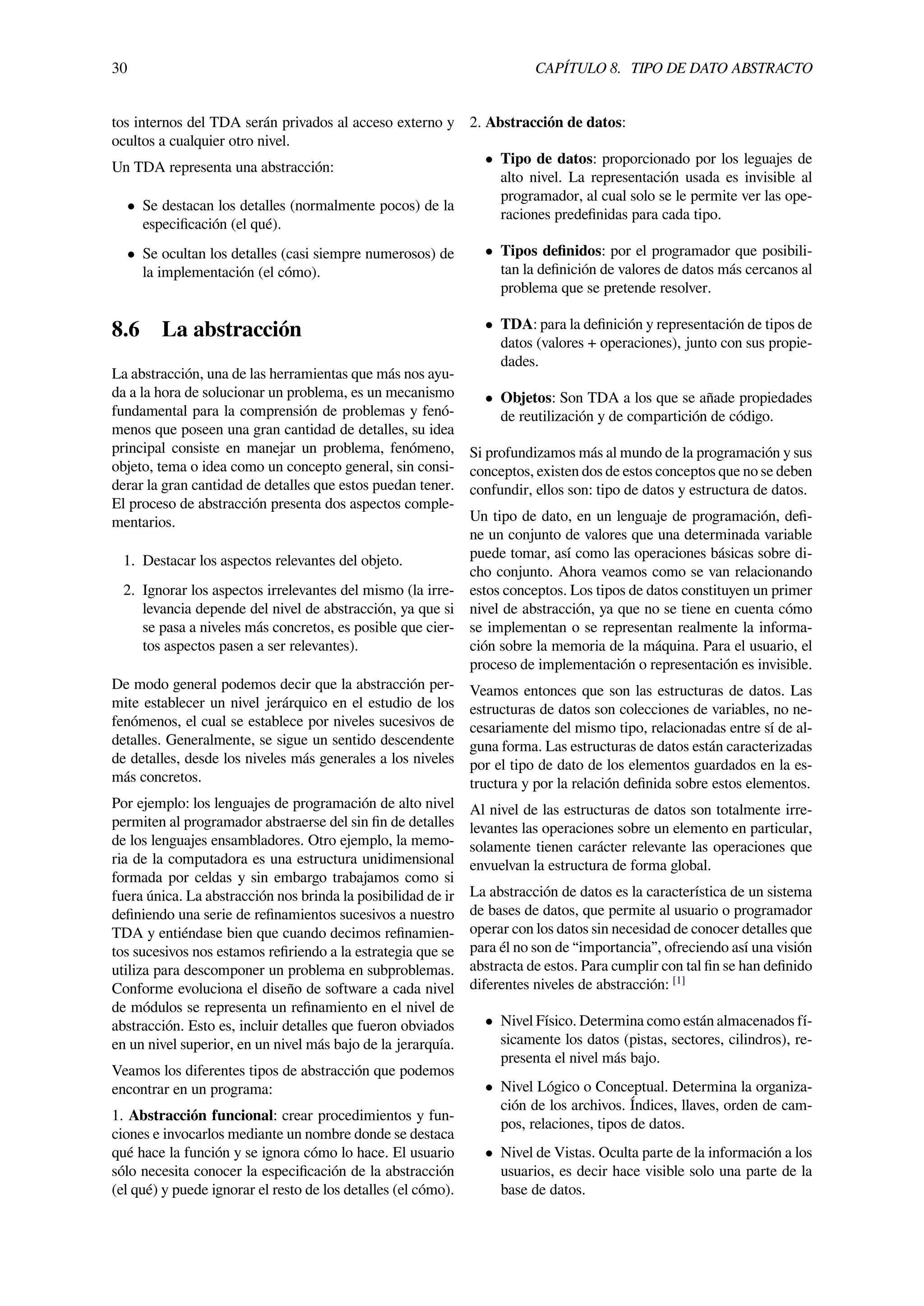 30 CAPÍTULO 8. TIPO DE DATO ABSTRACTO
tos internos del TDA serán privados al acceso externo y
ocultos a cualquier otro nivel.
Un TDA representa una abstracción:
• Se destacan los detalles (normalmente pocos) de la
especiﬁcación (el qué).
• Se ocultan los detalles (casi siempre numerosos) de
la implementación (el cómo).
8.6 La abstracción
La abstracción, una de las herramientas que más nos ayu-
da a la hora de solucionar un problema, es un mecanismo
fundamental para la comprensión de problemas y fenó-
menos que poseen una gran cantidad de detalles, su idea
principal consiste en manejar un problema, fenómeno,
objeto, tema o idea como un concepto general, sin consi-
derar la gran cantidad de detalles que estos puedan tener.
El proceso de abstracción presenta dos aspectos comple-
mentarios.
1. Destacar los aspectos relevantes del objeto.
2. Ignorar los aspectos irrelevantes del mismo (la irre-
levancia depende del nivel de abstracción, ya que si
se pasa a niveles más concretos, es posible que cier-
tos aspectos pasen a ser relevantes).
De modo general podemos decir que la abstracción per-
mite establecer un nivel jerárquico en el estudio de los
fenómenos, el cual se establece por niveles sucesivos de
detalles. Generalmente, se sigue un sentido descendente
de detalles, desde los niveles más generales a los niveles
más concretos.
Por ejemplo: los lenguajes de programación de alto nivel
permiten al programador abstraerse del sin ﬁn de detalles
de los lenguajes ensambladores. Otro ejemplo, la memo-
ria de la computadora es una estructura unidimensional
formada por celdas y sin embargo trabajamos como si
fuera única. La abstracción nos brinda la posibilidad de ir
deﬁniendo una serie de reﬁnamientos sucesivos a nuestro
TDA y entiéndase bien que cuando decimos reﬁnamien-
tos sucesivos nos estamos reﬁriendo a la estrategia que se
utiliza para descomponer un problema en subproblemas.
Conforme evoluciona el diseño de software a cada nivel
de módulos se representa un reﬁnamiento en el nivel de
abstracción. Esto es, incluir detalles que fueron obviados
en un nivel superior, en un nivel más bajo de la jerarquía.
Veamos los diferentes tipos de abstracción que podemos
encontrar en un programa:
1. Abstracción funcional: crear procedimientos y fun-
ciones e invocarlos mediante un nombre donde se destaca
qué hace la función y se ignora cómo lo hace. El usuario
sólo necesita conocer la especiﬁcación de la abstracción
(el qué) y puede ignorar el resto de los detalles (el cómo).
2. Abstracción de datos:
• Tipo de datos: proporcionado por los leguajes de
alto nivel. La representación usada es invisible al
programador, al cual solo se le permite ver las ope-
raciones predeﬁnidas para cada tipo.
• Tipos deﬁnidos: por el programador que posibili-
tan la deﬁnición de valores de datos más cercanos al
problema que se pretende resolver.
• TDA: para la deﬁnición y representación de tipos de
datos (valores + operaciones), junto con sus propie-
dades.
• Objetos: Son TDA a los que se añade propiedades
de reutilización y de compartición de código.
Si profundizamos más al mundo de la programación y sus
conceptos, existen dos de estos conceptos que no se deben
confundir, ellos son: tipo de datos y estructura de datos.
Un tipo de dato, en un lenguaje de programación, deﬁ-
ne un conjunto de valores que una determinada variable
puede tomar, así como las operaciones básicas sobre di-
cho conjunto. Ahora veamos como se van relacionando
estos conceptos. Los tipos de datos constituyen un primer
nivel de abstracción, ya que no se tiene en cuenta cómo
se implementan o se representan realmente la informa-
ción sobre la memoria de la máquina. Para el usuario, el
proceso de implementación o representación es invisible.
Veamos entonces que son las estructuras de datos. Las
estructuras de datos son colecciones de variables, no ne-
cesariamente del mismo tipo, relacionadas entre sí de al-
guna forma. Las estructuras de datos están caracterizadas
por el tipo de dato de los elementos guardados en la es-
tructura y por la relación deﬁnida sobre estos elementos.
Al nivel de las estructuras de datos son totalmente irre-
levantes las operaciones sobre un elemento en particular,
solamente tienen carácter relevante las operaciones que
envuelvan la estructura de forma global.
La abstracción de datos es la característica de un sistema
de bases de datos, que permite al usuario o programador
operar con los datos sin necesidad de conocer detalles que
para él no son de “importancia”, ofreciendo así una visión
abstracta de estos. Para cumplir con tal ﬁn se han deﬁnido
diferentes niveles de abstracción: [1]
• Nivel Físico. Determina como están almacenados fí-
sicamente los datos (pistas, sectores, cilindros), re-
presenta el nivel más bajo.
• Nivel Lógico o Conceptual. Determina la organiza-
ción de los archivos. Índices, llaves, orden de cam-
pos, relaciones, tipos de datos.
• Nivel de Vistas. Oculta parte de la información a los
usuarios, es decir hace visible solo una parte de la
base de datos.
 